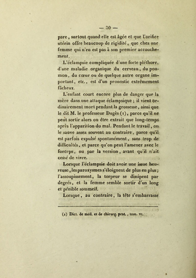 pare , surtout quand elle est âgée et que l’orifice utérin offre beaucoup de rigidité, que chez une femme qui n’en est pas à son premier accouche- ment. L’éclampsie compliquée d’une forte pléthore, d’une maladie organique du cerveau, du pou- mon, du cœur ou de quelque autre organe im- portant, etc., est d’un pronostic extrêmement fâcheux. L’enfant court encore plus de danger que la mère dans une attaque éclampsique ; il vient or- dinairement mort pendant la grossesse, ainsi que le dit M. le professeur Dugès (i), parce qu’il né peut sortir alors ou être extrait que long-temps après l’apparition du mal. Pendant le travail, on le sauve assez souvent au contraire, parce qu’il est parfois expulsé spontanément, sans trop de difficultés, et parce qu’on peut l’amener avec le forceps, ou par la version, avant qu’il n’ait cessé de vivre. Lorsque l’éclampsie doit avoir une issue heu- reuse , les paroxysmes s’éloignent de plus en plus ; l’assoupissement, la torpeur se dissipent par degrés, et la femme semble sortir d’un long et pénible sommeil. Lorsque , au contraire, la tête s’embarrasse (i) Dict. de méd. et de chirurg. prat,, tom. vj.