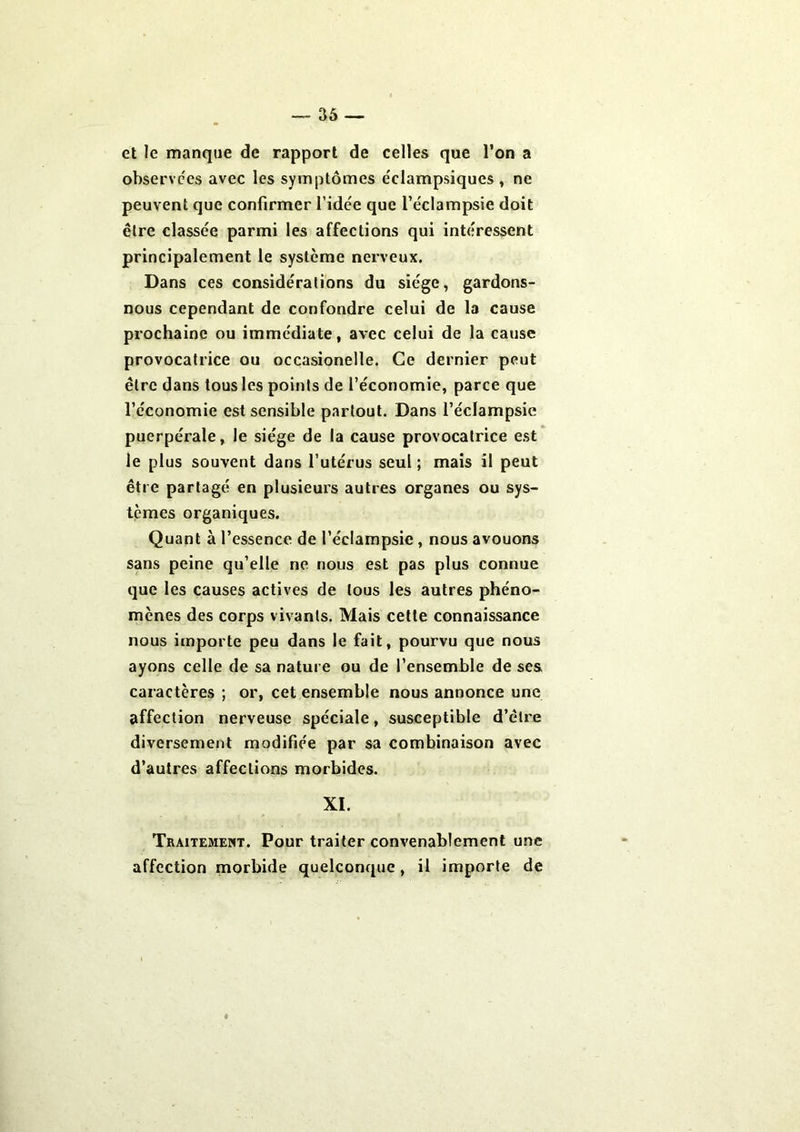 et le manque de rapport de celles que l’on a observées avec les symptômes éclampsiqucs , ne peuvent que confirmer l’idée que l’éclampsie doit être classée parmi les affections qui intéressent principalement le système nerveux. Dans ces considérations du siège, gardons- nous cependant de confondre celui de la cause prochaine ou immédiate, avec celui de la cause provocatrice ou occasionelle. Ce dernier peut être dans tous les points de l’économie, parce que l’économie est sensible partout. Dans l’éclampsie puerpérale, le siège de la cause provocatrice est le plus souvent dans l’utérus seul ; mais il peut être partagé en plusieurs autres organes ou sys- tèmes organiques. Quant à l’essence de l’éclampsie, nous avouons sans peine qu’elle ne nous est pas plus connue que les causes actives de tous les autres phéno- mènes des corps vivants. Mais cette connaissance nous importe peu dans le fait, pourvu que nous ayons celle de sa nature ou de l’ensemble de ses, caractères ; or, cet ensemble nous annonce une affection nerveuse spéciale, susceptible d’être diversement modifiée par sa combinaison avec d’autres affections morbides. XI. Traitement. Pour traiter convenablement une affection morbide quelconque, il importe de