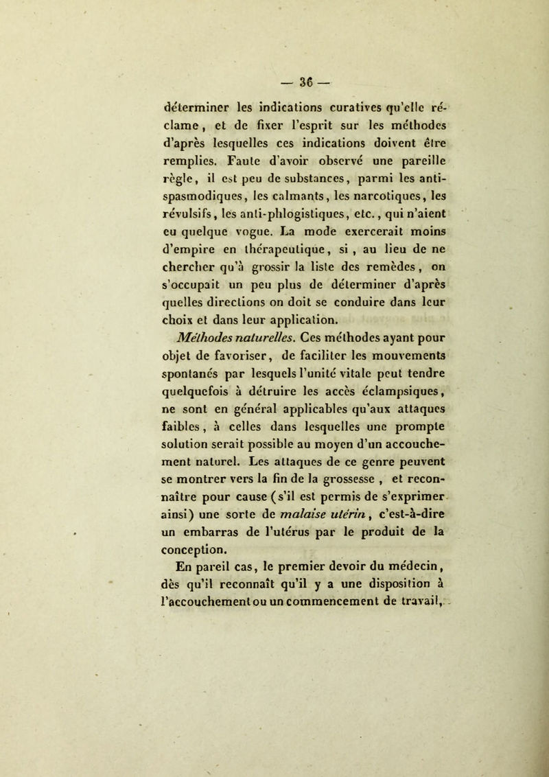 déterminer les indications curatives qu’elle ré- clame , et de fixer l’esprit sur les méthodes d’après lesquelles ces indications doivent êlre remplies. Faute d’avoir observé une pareille règle, il est peu de substances, parmi les anti- spasmodiques, les calmants, les narcotiques, les révulsifs, les anli-phlogistiques, etc., qui n’aient eu quelque vogue. La mode exercerait moins d’empire en thérapeutique, si, au lieu de ne chercher qu’à grossir la liste des remèdes, on s’occupait un peu plus de déterminer d’après quelles directions on doit se conduire dans leur choix et dans leur application. Méthodes naturelles. Ces méthodes ayant pour objet de favoriser, de faciliter les mouvements spontanés par lesquels l’unité vitale peut tendre quelquefois à détruire les accès éclampsiques, ne sont en général applicables qu’aux attaques faibles, à celles dans lesquelles une prompte solution serait possible au moyen d’un accouche- ment naturel. Les attaques de ce genre peuvent se montrer vers la fin de la grossesse , et recon- naître pour cause (s’il est permis de s’exprimer ainsi) une sorte de malaise utérin, c’est-à-dire un embarras de l’utérus par le produit de la conception. En pareil cas, le premier devoir du médecin, dès qu’il reconnaît qu’il y a une disposition à l’accouchement ou un commencement de travail.