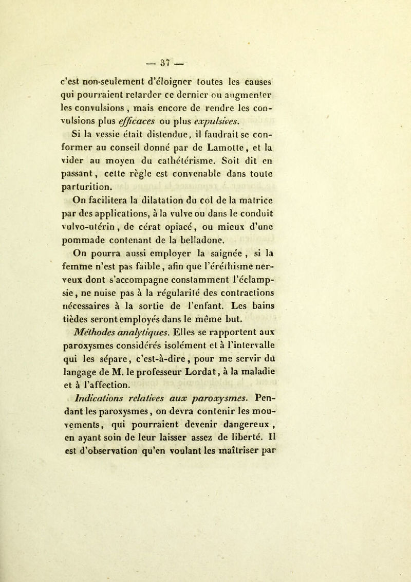 c'est non-seulement d’éloigner toutes les causes qui pourraient retarder ce dernier ou augmen'er les convulsions , mais encore de rendre les con- vulsions plus efficaces ou plus expulsives. Si la vessie était distendue, il faudrait se con- former au conseil donné par de Lamolle, et la vider au moyen du cathétérisme. Soit dit en passant, celte règle est convenable dans toute parturilion. On facilitera la dilatation du col de la matrice par des applications, à la vulve ou dans le conduit vulvo-utérin , de cérat opiacé, ou mieux d’une pommade contenant de la belladone. On pourra aussi employer la saignée , si la femme n’est pas faible, afin que l’éréthisme ner- veux dont s’accompagne constamment l’éclamp- sie, ne nuise pas à la régularité des contractions nécessaires à la sortie de l’enfant. Les bains tièdes seront employés dans le meme but. Méthodes analytiques. Elles se rapportent aux paroxysmes considérés isolément et à l’intervalle qui les sépare, c’est-à-dire, pour me servir du langage de M. le professeur Lordat, à la maladie et à l’affection. Indications relatives aux paroxysmes. Pen- dant les paroxysmes, on devra contenir les mou- vements, qui pourraient devenir dangereux , en ayant soin de leur laisser assez de liberté. II est d’observation qu’en voulant les maîtriser par