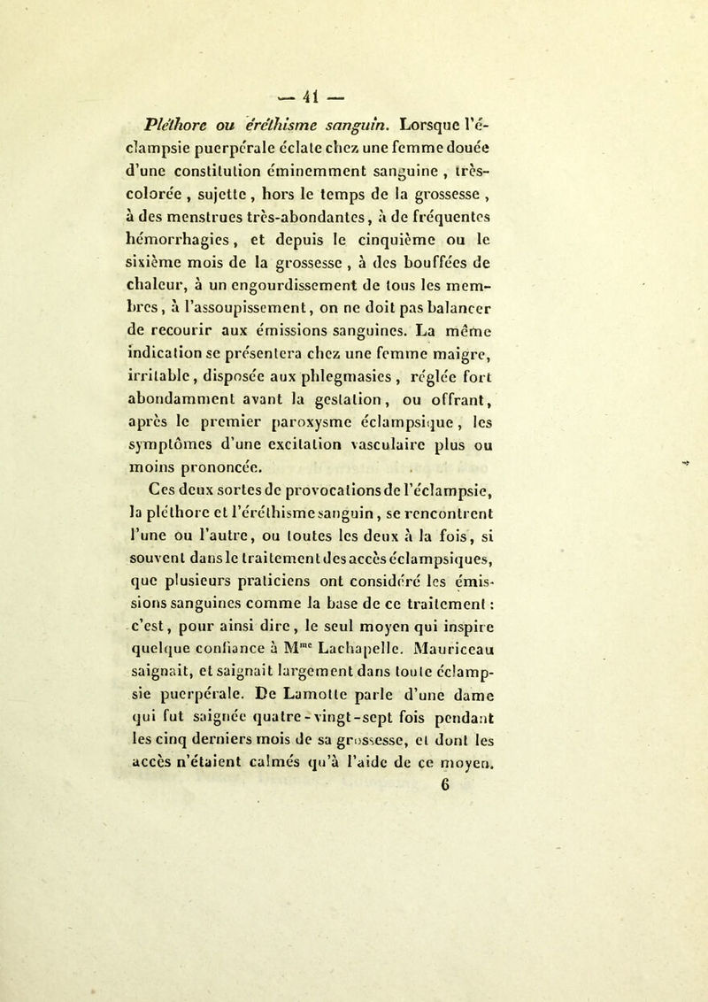 Pléthore ou éréthisme sanguin. Lorsque l'é- clampsie puerpérale éclate chez une femme douée d’une constitution éminemment sanguine , très- colorée , sujette, hors le temps de la grossesse , à des menstrues très-abondantes, à de fréquentes hémorrhagies, et depuis le cinquième ou le sixième mois de la grossesse , à des bouffées de chaleur, à un engourdissement de tous les mem- bres, à l’assoupissement, on ne doit pas balancer de recourir aux émissions sanguines. La meme indication se présentera chez une femme maigre, irritable, disposée aux phlegmasies , réglée fort abondamment avant la gestation, ou offrant, après le premier paroxysme éclampsique , les symptômes d’une excitation vasculaire plus ou moins prononcée. Ces deux sortes de provocations de l’éclampsie, la pléthore et l’éréthisme sanguin, se rencontrent l’une ou l’autre, ou toutes les deux à la fois, si souvent dans le traitement des accès éclampsiques, que plusieurs praticiens ont considéré les émis- sions sanguines comme la base de ce traitement : c’est, pour ainsi dire, le seul moyen qui inspire quelque confiance à Mme Lachapelle. Mauriceau saignait, et saignait largement dans toute éclamp- sie puerpérale. De Lamotle parle d’une dame qui fut saignée quatre-vingt-sept fois pendant les cinq derniers mois de sa grossesse, et dont les accès n’étaient calmés qu’à l’aide de ce moyen. 6