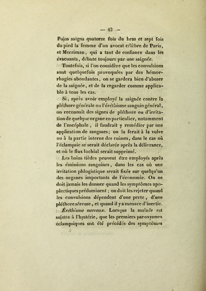 Pujos saigna quatorze fois du bras et sept fois du pied la femme d’un avocat célèbre de Paris, et Merriman, qui a tant de confiance dans les évacuants, débute toujours par une saignée. Toutefois, si l’on considère que les convulsions sont quelquefois provoquées par des hémor- rhagies abondantes, on se gardera bien d’abuser de la saignée, et de la regarder comme applica- ble à tous les cas. Si, après avoir employé la saignée contre la pléthore générale ou l’éréthisme sanguin général, on reconnaît des signes de pléthore ou d’irrita- tion de quelque organe en particulier, notamment de l’encéphale , il faudrait y remédier par une application de sangsues; on la ferait à la vulve ou à la partie interne des cuisses, dans le cas où l’éclampsie se serait déclarée après la délivrance, et où le flux lochial serait supprimé. Les bains tièdes peuvent être employés apres les émissions sanguines, dans les cas où une irritation phlogislique serait fixée sur quelqu’un des organes importants de l’économie. On ne doit jamais les donner quand les symplômes apo- plectiques prédominent ; on doit les rejeter quand les convulsions dépendent d’une perte , d’une pléthore séreuse, et quand il y a menace d’inertie. Éréthisme nerveux. Lorsque la malade est sujette à l’hystérie, que les premiers paroxysmes éclampsiques ont été précédés des symptômes