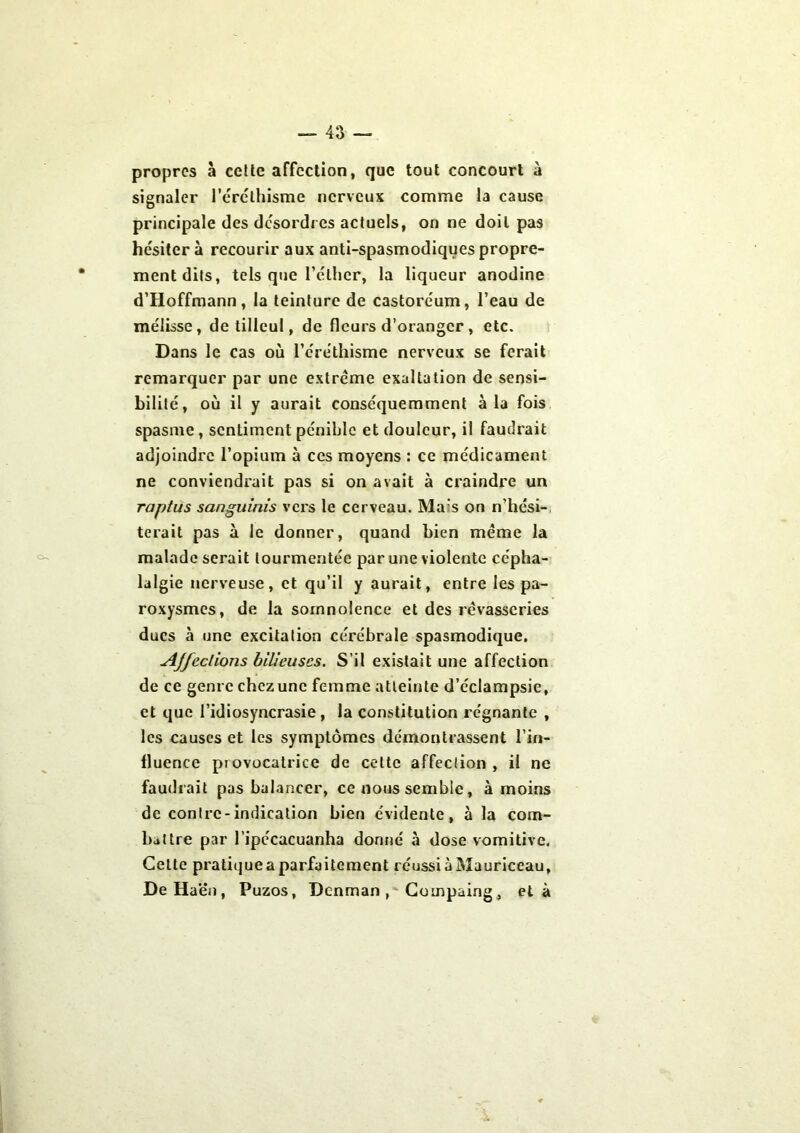 — 4;i — O- propres à cette affection, que tout concourt à signaler l’éréthisme nerveux comme la cause principale des désordres actuels, on ne doit pas hésiter à recourir aux anti-spasmodiques propre- ment dits, tels que l’éther, la liqueur anodine d’Hoffmann , la teinture de castoréum, l’eau de mélisse, de tilleul, de fleurs d’oranger, etc. Dans le cas où l’éréthisme nerveux se ferait remarquer par une extrême exaltation de sensi- bilité, où il y aurait conséquemment à la fois spasme, sentiment pénible et douleur, il faudrait adjoindre l’opium à ces moyens : ce médicament ne conviendrait pas si on avait à craindre un raptus sanguinis vers le cerveau. Mas on n’hési- terait pas à le donner, quand bien meme la malade serait tourmentée par une violente cépha- lalgie nerveuse, et qu’il y aurait, entre les pa- roxysmes, de la somnolence et des rêvasseries ducs à une excitation cérébrale spasmodique. Ajfeclions bilieuses. S’il existait une affection de ce genre chez une fc-mme atteinte d’éclampsie, et que l’idiosyncrasie , la constitution régnante , les causes et les symptômes démontrassent l’in- fluence piovocatrice de celte affection, il ne faudrait pas balancer, ce nous semble, à moins de contre-indication bien évidente, à la com- battre par l’ipécacuanha donné à dose vomitive. Cette pratique a parfaitement réussi à Mauriceau, DeHaën, Puzos, Dcnman, Coinpaing, et à