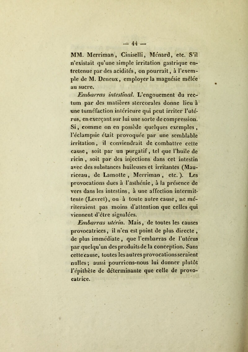 MM. Merriman, Ciniselli, Ménard, etc. S’il n’existait qu’une simple irritation gastrique en- tretenue par des acidités, on pourrait, à l’exem- ple de M. Deneux, employer la magnésie mêlée au sucre. Embarras intestinal. L’engouement du rec- tum par des matières slcrcorales donne lieu à une tuméfaction intérieure qui peut irriter l’uté- rus, en exerçant sur lui une sorte de compression. Si, comme on en possède quelques exemples , l’éclampsie était provoquée par une semblable irritation, il conviendrait de combattre cette cause, soit par un purgatif, tel que l’huile de ricin , soit par des injections dans cet intestin avec des substances huileuses et irritantes (Mau- riceau, de Lamolte , Merriman, etc.). Les provocations ducs à l’asthénie, à la présence de vers dans les intestins, à une affection intermit- tente (Levrel), ou à toute autre cause, ne mé- riteraient pas moins d’attention que celles qui viennent d’être signalées. Embarras utérin. Mais, de toutes les causes provocatrices, il n’en est point de plus directe , de plus immédiate , que l’embarras de l’utérus par quelqu’un desproduitsde la conception. Sans cette cause, toutes les autres provocationsseraient nulles; aussi pourrions-nous lui donner plutôt i’épilhèle de déterminante que celle de provo- catrice.