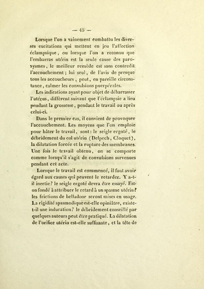 Lorsque l’on a vainement combattu les diver- ses excitations qui mettent en jeu l’affection éclampsique, ou lorsque l’on a reconnu que l’embarras utérin est la seule cause des paro- xysmes, le meilleur remède est sans contredit l’accouchemcnt ; lui seul, de l’avis de presque tous les accoucheurs , peut, en pareille circons- tance , calmer les convulsions puerpérales. Les indications ayant pour objet de débarrasser l’utérus, different suivant que l’éclampsie a lieu pendant la grossesse , pendant le travail ou après celui-ci. Dans le premier cas, il convient de provoquer l’accoucbement. Les moyens que l’on emploie pour hâter le travail, sont: le seigle ergoté, le débridement du col utérin (Delpech, Cloquct), la dilatation forcée et la rupture des membranes. Une fois le travail obtenu, on se comporte comme lorsqu’il s’agit de convulsions survenues pendant cet acte. Lorsque le travail est commencé, il faut avoir égard aux causes qui peuvent le retarder. Y a-t- il inertie? le seigle ergoté devra être essayé. Est- on fondé à attribuer le retard à un spasme utérin ? les frictions de belladone seront mises en usage. La rigidité spasmodiqueest-cllc opiniâtre, existe- t-il une induration? le débridement conseillé par quelques auteurs peut cire pratiqué. La dilatation de l’orifice utérin est-elle suffisante, et la tête de