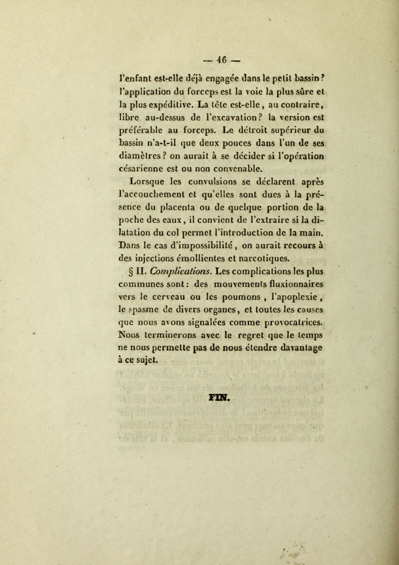 l’enfant est-elle déjà engagée dans le petit bassin ? l'application du forceps est la voie la plus sûre et la plus expéditive. La tête est-elle, au contraire, libre au-dessus de l’excavation? la version est préférable au forceps. Le détroit supérieur du bassin n’a-t-il que deux pouces dans l’un de ses diamètres ? on aurait à se décider si l’opération césarienne est ou non convenable. Lorsque les convulsions se déclarent après l’accouchement et qu’elles sont dues à la pré- sence du placenta ou de quelque portion de la poche des eaux, il convient de l’extraire si la di- latation du col permet l’introduction de la main. Dans le cas d’impossibilité , on aurait recours à des injections émollientes et narcotiques. § IL Complications. Les complications les plus communes sont : des mouvements fluxionnaires vers le cerveau ou les poumons , l’apoplexie , le spasme de divers organes, et toutes les causes que nous avons signalées comme provocatrices. Nous terminerons avec le regret que le temps ne nous permette pas de nous étendre davantage à ce sujet. FIN.