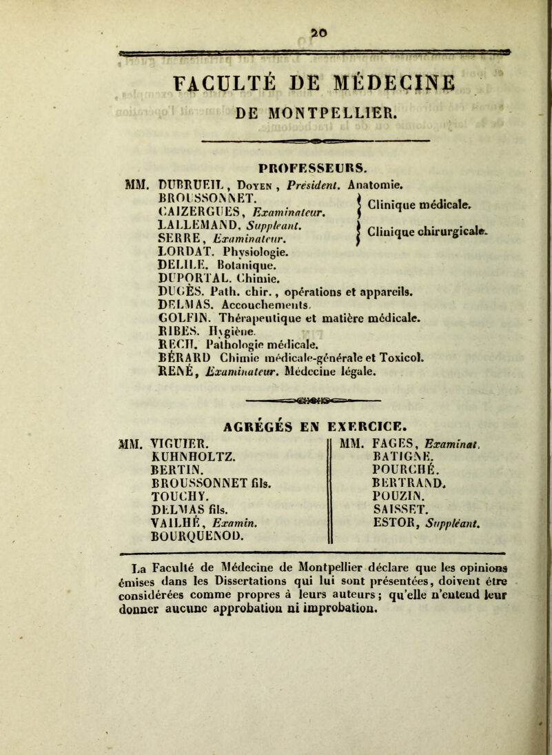 I- ■ . ,rTT; — FACÜLÏÉ DE MÉDECINE DE MONTPELLIER. PROFESSEURS. Président. Anatomie, Clinique médicale. I Clinique chirurgicale. MM. DimHUEIL, Doyen BROISSO.NNET. (’.AIZERGUES, Examinateur. LA LL EM AIN D, Suppléant. SERRE, Examinateur. LORDAT. Physiologie. DELIEE. Botanique. DI PORTAL. Chimie. DU()ÈS. Path. chir., opérations et appareils. DELMAS. Accouchements. GOLFIN. Thérapeutique et matière médicale. K 1RES. H\giène. RECIT. Pathologie médicale. BÉRARÜ Chimie médicale-générale et Toxicol. RErVÉ, Examinateur. Médecine légale. AGREGES Ei\ EXERCICE. MM. VICUIER. KUHINHOLTZ. BERTIN. BROUSSONNET fils. TOUCHY. DELAI A S fils. VAILHÉ, Examin. B0ÜRQÜE^0Ü. MM. FAGES, Examinât, BATIGlNE. POURCHÉ. BERTRA^D. POÜZIiN. SAISSET. ESTOR, Suppléant. La Faculté de Médecine de Montpellier déclare que les opinions émises dans les Dissertations qui lui sont présentées, doivent être • considérées comme propres à leurs auteurs ; qu’elle n’eutend leur donner aucune approbation ni improbation.