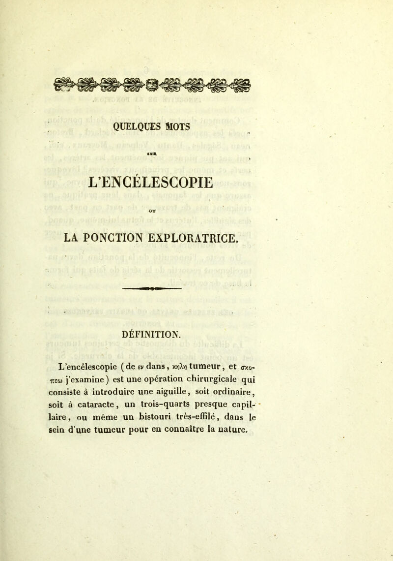 •il L’EN CÉLESCOPIE OU LA. PONCTION EXPLORATRICE, DÉFINITION. L’encélescopie (de ev dans, xriXyj tumeur, et <7x0- tt£&> j’examine) est une opération chirurgicale qui consiste à introduire une aiguille, soit ordinaire, soit à cataracte, un trois-quarts presque ca Po- laire , ou même un bistouri très-effilé, dans le sein d’une tumeur pour en connaître la nature.