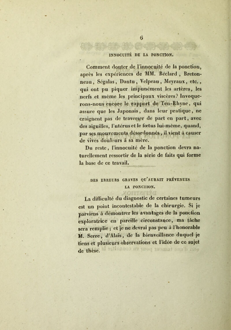 INNOCUITÉ DE LA PONCTION. Comment douter de l’innocuité de la ponction, après les expériences de MM. Béclard , Breton- neau, Ségalas, Dantu, Velpeau , Meyraux, etc., qui ont pu piquer impunément les artères, les nerfs et même les principaux viscères? Invoque- rons-nous encore le rapport de Ten-Rhyne, qui assure que les Japonais, dans leur pratique, ne craignent pas de traverser de part en part, avec des aiguilles, l’utérus et le foetus lui-même, quand, par ses mouvements désordonnés, il vient à causer de vives douleurs à sa mère. Du reste, l’innocuité de la ponction devra na- turellement ressortir de la série de faits qui forme la base de ce travail. DES ERREURS GRAVES Qü’AüRAIT PREVENUES LA PONCTION. La difficulté du diagnostic de certaines tumeurs est un point incontestable de la chirurgie. Si je parviens à démontrer les avantages de la ponction exploratrice en pareille circonstance, ma tâche sera remplie ; et je ne devrai pas peu à l’honorable M. Serre, d’Alais, de la bienveillance duquel je tiens et plusieurs observations et l’idée de ce sujet de thèse.