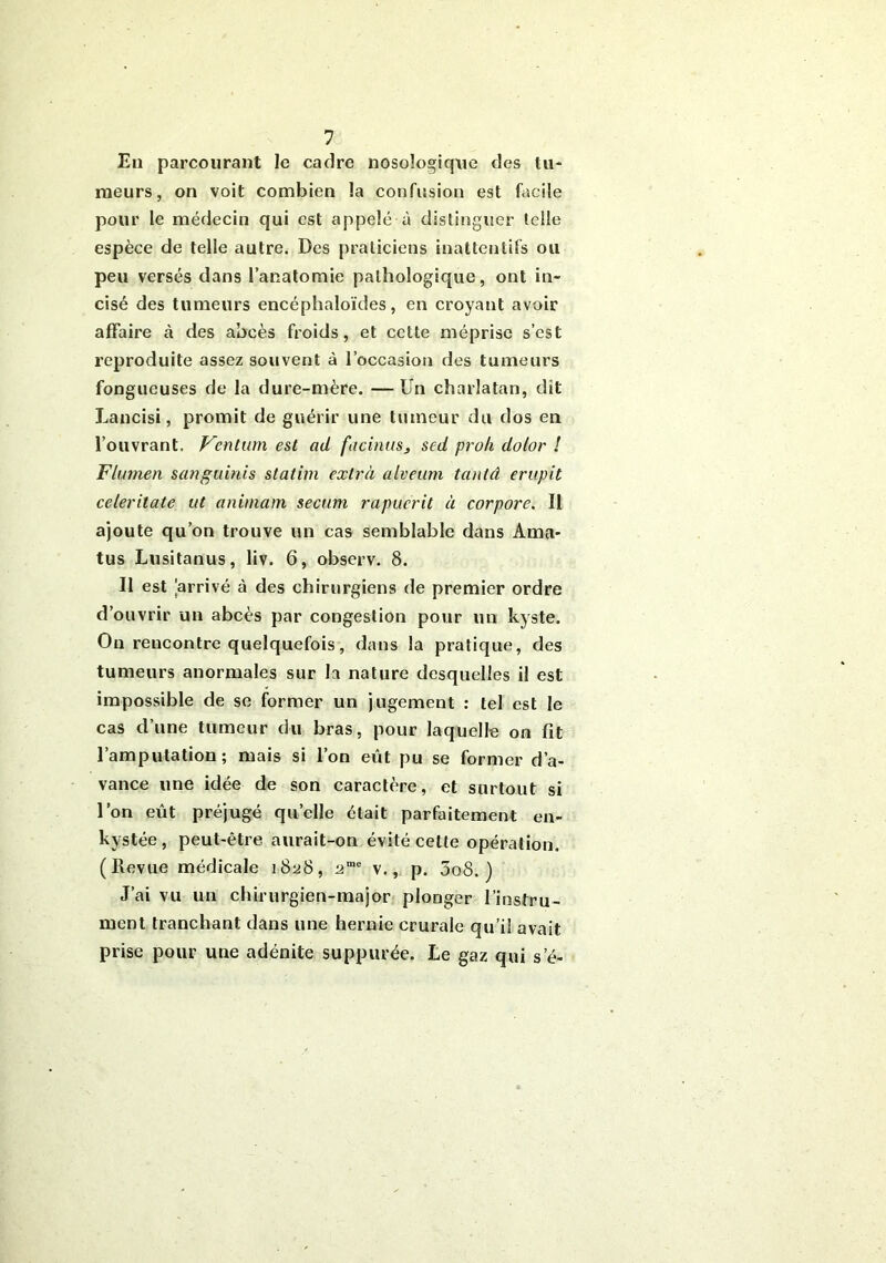 En parcourant le cadre nosologique des tu- meurs, on voit combien la confusion est facile pour le médecin qui est appelé à distinguer telle espèce de telle autre. Des praticiens inattentifs ou peu versés dans l’anatomie pathologique, ont in- cisé des tumeurs encéphaloïdes, en croyant avoir affaire cà des abcès froids, et cette méprise s’est reproduite assez souvent à l’occasion des tumeurs fongueuses de la dure-mère. —Un charlatan, dit Lancisi, promit de guérir une tumeur du dos en l’ouvrant. Fcntum est ad facinus, sed proh dolor ! Flumen sanguinis statim extrà alveum tanlâ erupit celer date ut animant secum rapuerit à corpore. Il ajoute qu’on trouve un cas semblable dans A ma- tus Lusitanus, liv. 6, observ. 8. Il est arrivé à des chirurgiens de premier ordre d’ouvrir un abcès par congestion pour un kyste. On reucontre quelquefois, dans la pratique, des tumeurs anormales sur la nature desquelles il est impossible de se former un jugement : tel est le cas d’une tumeur du bras, pour laquelle on fit l’amputation; mais si l’on eût pu se former d’a- vance une idée de son caractère, et surtout si l’on eût préjugé quelle était parfaitement en- kystée, peut-être aurait-on évité cette opération. (Revue médicale i8^8, ame v., p. 5o8. ) J’ai vu un chirurgien-major plonger l’instru- ment tranchant dans une hernie crurale qu’il avait prise pour une adénite suppurée. Le gaz qui s’é-