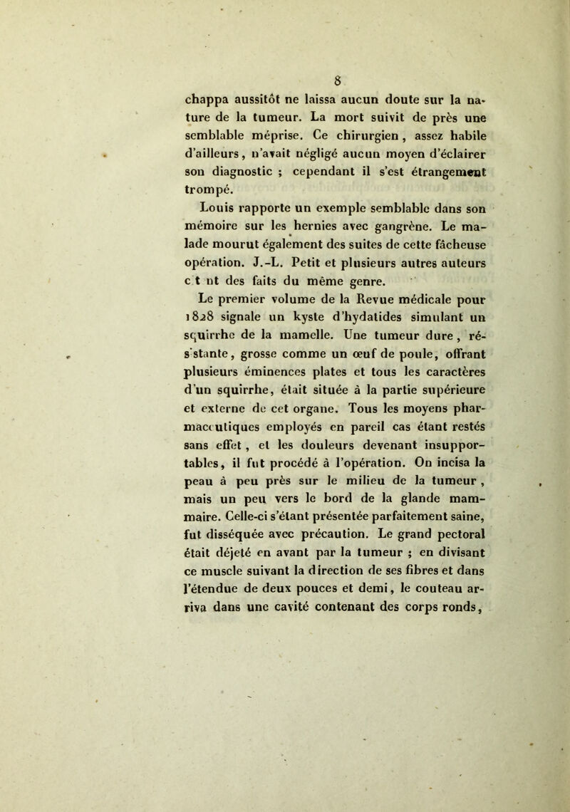 chappa aussitôt ne laissa aucun doute sur la na- ture de la tumeur. La mort suivit de près une semblable méprise. Ce chirurgien , assez habile d’ailleurs, n’avait négligé aucun moyen d’éclairer son diagnostic ; cependant il s’est étrangement trompé. Louis rapporte un exemple semblable dans son mémoire sur les hernies avec gangrène. Le ma- lade mourut également des suites de cette fâcheuse opération. J.-L. Petit et plusieurs autres auteurs c t nt des faits du même genre. Le premier volume de la Revue médicale pour 1828 signale un kyste d’hydatides simulant un squirrhe de la mamelle. Une tumeur dure , ré- s stante, grosse comme un œuf de poule, offrant plusieurs éminences plates et tous les caractères d’un squirrhe, était située à la partie supérieure et externe de cet organe. Tous les moyens phar- maceutiques employés en pareil cas étant restés sans effet , et les douleurs devenant insuppor- tables, il fut procédé à l’opération. On incisa la peau à peu près sur le milieu de la tumeur , mais un peu vers le bord de la glande mam- maire. Celle-ci s'étant présentée parfaitement saine, fut disséquée avec précaution. Le grand pectoral était déjeté en avant par la tumeur ; en divisant ce muscle suivant la direction de ses fibres et dans l’étendue de deux pouces et demi, le couteau ar- riva dans une cavité contenant des corps ronds,