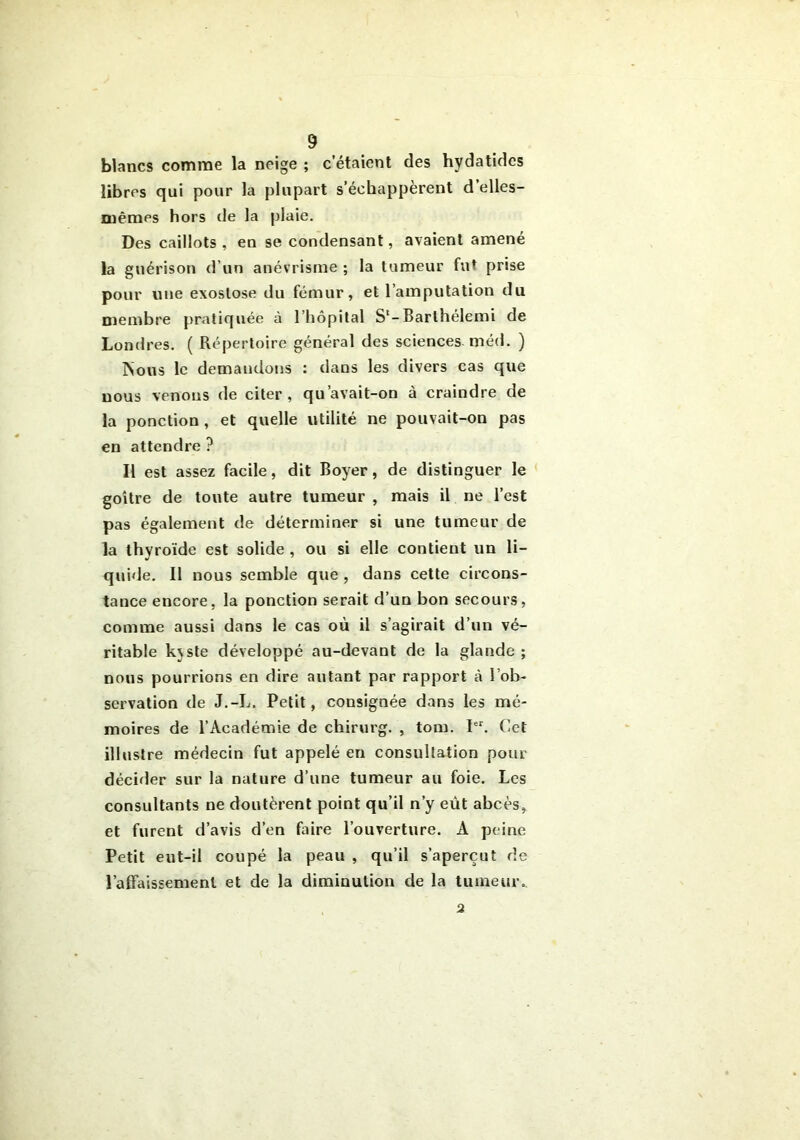 blancs comme la neige ; c’étaient des hydatides libres qui pour la plupart s’échappèrent d’elles- mêmes hors de la plaie. Des caillots , en se condensant, avaient amené la guérison d’un anévrisme ; la tumeur fut prise pour une exostose du fémur, et l’amputation du membre pratiquée à 1 ’liôpîtal S1-Barlhélemi de Londres. ( Répertoire général des sciences méd. ) rsotis le demandons : dans les divers cas que nous venons de citer, qu’avait-on à craindre de la ponction , et quelle utilité ne pouvait-on pas en attendre ? Il est assez facile, dit Boyer, de distinguer le goitre de toute autre tumeur , mais il ne l’est pas également de déterminer si une tumeur de la thyroïde est solide , ou si elle contient un li- quide. Il nous semble que , dans cette circons- tance encore, la ponction serait d’un bon secours, comme aussi dans le cas où il s’agirait d’un vé- ritable kjste développé au-devant de la glande ; nous pourrions en dire autant par rapport à l’ob- servation de J.-L. Petit, consignée dans les mé- moires de l’Académie de chirurg. , tom. Ier. Cet illustre médecin fut appelé en consultation pour décider sur la nature d’une tumeur au foie. Les consultants ne doutèrent point qu’il n’y eût abcès, et furent d’avis d’en faire l’ouverture. A peine Petit eut-il coupé la peau , qu’il s’aperçut de l’affaissement et de la diminution de la tumeur. 2