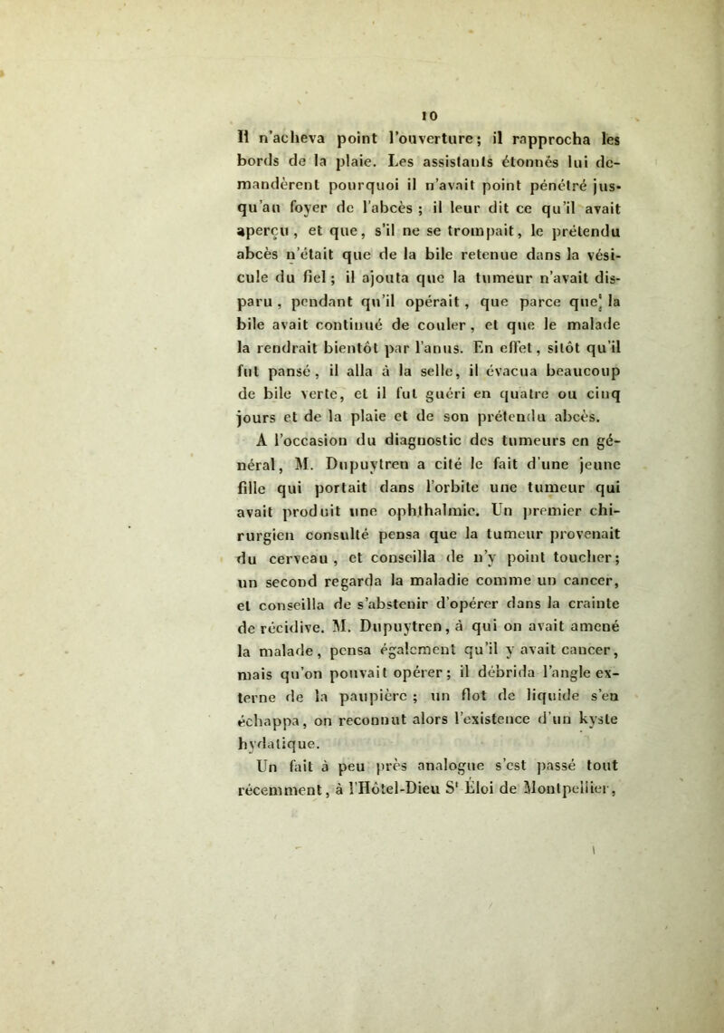 Il n’acheva point l’ouverture; il rapprocha les bords de la plaie. Les assistants étonnés lui de- mandèrent pourquoi il n’avait point pénétré jus* qu’au foyer de l’abcès ; il leur dit ce qu’il avait aperçu, et que, s’il ne se trompait, le prétendu abcès n’était que de la bile retenue dans la vési- cule du fiel; il ajouta que la tumeur n’avait dis- paru , pendant qu’il opérait , que parce que) la bile avait continué de couler, et que le malade la rendrait bientôt par l’anus. En effet, sitôt qu’il fut pansé, il alla à la selle, il évacua beaucoup de bile verte, et il fut guéri en quatre ou cinq jours et de la plaie et de son prétendu abcès. A l’occasion du diagnostic des tumeurs en gé- néral, M. Dupuytren a cité le fait d’une jeune fille qui portait dans l’orbite une tumeur qui avait produit une ophthalmie. Un premier chi- rurgien consulté pensa que la tumeur provenait du cerveau, et conseilla de n’v point toucher; un second regarda la maladie comme un cancer, et conseilla de s’abstenir d’opérer dans la crainte de récidive. M. Dupuytren, cà qui on avait amené la malade, pensa également qu’il y avait cancer, mais qu’on pouvait opérer; il débrida l’angle ex- terne de la paupière ; un flot de liquide s’en échappa, on reconnut alors l’existence d’un kyste hydatique. Un fait à peu près analogue s’est passé tout récemment, à î’Hôtel-Dieu S1 Éloi de Montpellier, \