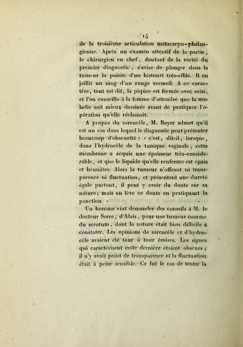 >4 de la troisième articulation métacarpo-phalan- gienne. Après un examen attentif de la partie , le chirurgien en chef, doutant de la vérité du premier diagnostic , s’avise de plonger dans la tumeur la pointe d’un bistouri très-efïilé. Il en jaillit un sang d’un rouge vermeil. A ce carac- tère, tout est dit, la piqûre est fermée avec soin, et l’on conseille à la femme d’attendre que la ma- ladie soit mieux dessinée avant de pratiquer l’o- pération qu elle réclamait. A propos du sarcocèle, M. Boyer admet qu’il est un cas dans lequel le diagnostic peut présenter beaucoup d’obscurité: « c’est, dit-il, lorsque, dans l’hydrocèle de la tunique vaginale , cette membrane a acquis une épaisseur très-considé- rable, et que le liquide qu’elle renferme est épais et brunâtre. Alors la tumeur n’offrant ni trans- parence ni fluctuation, et présentant une dureté égale partout, il peut y avoir du doute sur sa nature; mais on lève ce doute en pratiquant la ponction, » * Un homme vint demander des conseils à M. le docteur Serre , d’Alais , pour une tumeur énorme du scrotum, dont la nature était bien difficile à constater. Les opinions de sarcocèle et d’hydro- cèle avaient été tour à tour émises. Les signes qui caractérisent cette’dernière étaient obscurs ; il n’y avait point de transparence et la fluctuation était à peine sensible. Ce fut le cas de tenter la