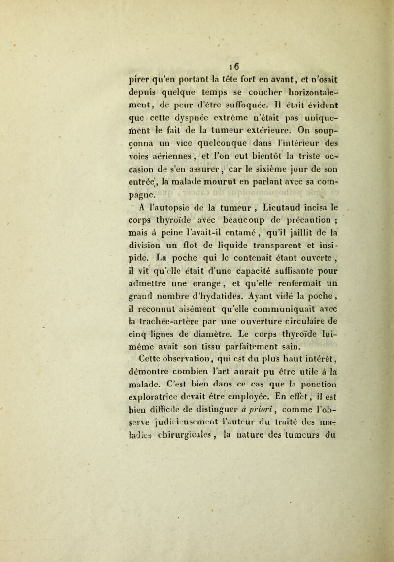 pirer qu’en portant la tête fort en avant, et n’osait depuis quelque temps se coucher horizontale- ment, de peur d’être suffoquée. Il était évident que cette dyspnée extrême n’était pas unique- ment le fait de la tumeur extérieure. On soup- çonna un vice quelconque dans l’intérieur des voies aériennes , et l’on eut bientôt la triste oc- casion de s’en assurer, car le sixième jour de son entrée|, la malade mourut en parlant avec sa com- pagne. A l’autopsie de la tumeur , Lieutaud incisa le corps thyroïde avec beaucoup de précaution ; mais à peine l’avait-il entamé , qu’il jaillit de la division un flot de liquide transparent et insi- pide. La poche qui le contenait étant ouverte , il vit qu’elle était d’une capacité suffisante pour admettre une orange, et qu’elle renfermait un grand nombre d’hydatides. Ayant vidé la poche, il reconnut aisément qu’elle communiquait avec la trachée-artère par une ouverture circulaire de cinq lignes de diamètre. Le corps thyroïde lui- même avait son tissu parfaitement sain. Celte observation, qui est du plus haut intérêt, démontre combien l’art aurait pu être utile à la malade. C’est bien dans ce cas que la ponction exploratrice devait être employée. En effet, il est bien difficile de distinguer à priori, comme l’ob- serve judicieusement l’auteur du traité des ma- ladies chirurgicales , la nature des tumeurs du