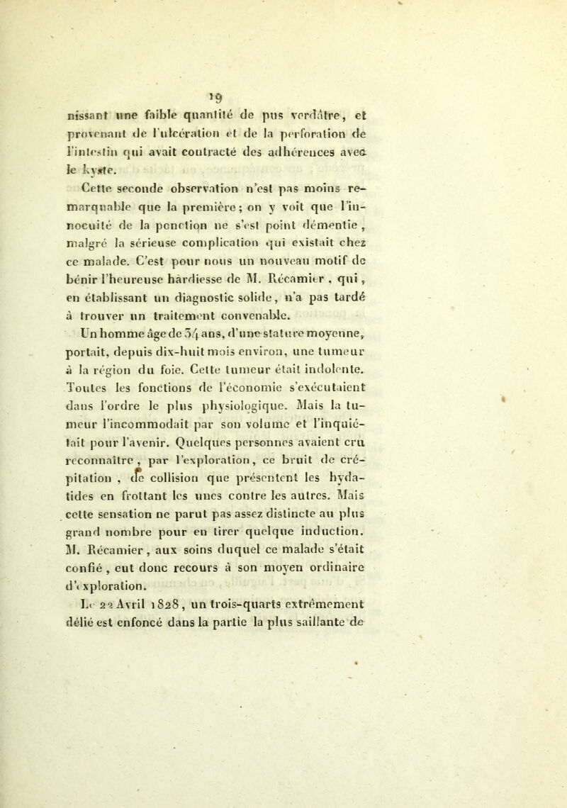 *9 nissant une faible quantité de pus verdâtre, et provenant de l’ulcération et de la perforation de l’intestin qui avait contracté des adhérences avea le kyste. Cette seconde observation n’est pas moins re- marquable que la première; on y voit que lin- nocuité de la pcnction ne s’est point démentie, malgré la sérieuse complication qui existait chez ce malade. C’est pour nous un nouveau motif de bénir l'heureuse hardiesse de M. Récamier , qui, en établissant un diagnostic solide, n’a pas tardé à trouver un traitement convenable. Un homme âge de 54 ans, d’une stature moyenne, portait, depuis dix-huit mois environ, une tumeur à la région du foie. Celte tumeur était indolente. Toutes les fonctions de l’économie s’exécutaient dans l’ordre le plus physiologique. Mais la tu- meur l’incommodait par son volume et l’inquié- tait pour l’avenir. Quelques personnes avaient cru reconnaître, par l’exploration, ce bruit de cré- pitation , cfe collision que présentent les hyda- tides en frottant les unes contre les autres. Mais celte sensation ne parut pas assez distincte au plus grand nombre pour en tirer quelque induction. M. Récamier, aux soins duquel ce malade s’était confié , eut donc recours à son moyen ordinaire cl’t xploralion. Le 2‘i Avril 1828, un trois-quarts extrêmement délié est enfoncé dans la partie la plus saillante de