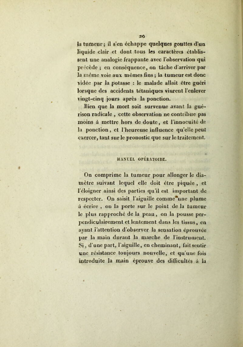 la tumeur ; il s’eu échappe quelques gouttes d’un liquide clair et dout tous les caractères établis- sent une analogie frappante avec l’observation qui précède ; en conséquence, on tâche d’arriver par la même voie aux mêmes fins ; la tumeur est donc vidée par la potasse : le malade allait être guéri lorsque des accidents tétaniques vinrent l’enlever vingt-cinq jours après la ponction. Bien que la mort soit survenue avant la gué- rison radicale , cette observation ne contribue pas moins à mettre hors de doute, et l’innocuité de la ponction, et l’heureuse influence qu’elle peut exercer, tant sur le pronostic que sur le traitement. ÏIANUEL OPÉRATOIRE. On comprime la tumeur pour allonger le dia- mètre suivant lequel elle doit être piquée , et l’éloigner ainsi des parties qu’il est important de respecter. On saisit l’aiguille corame*me plume à écrire , on la porte sur le point de la tumeur le plus rapproché de la peau, on la pousse per- pendiculairement et lentement dans les tissus, en ayant l’attention d’observer la seusation éprouvée par la main durant la marche de l’instrument. Si, d’une part, l’aiguille, en cheminant, fuit sentir une résistance toujours nouvelle, et qu’une fois introduite la main éprouve des difficultés à la