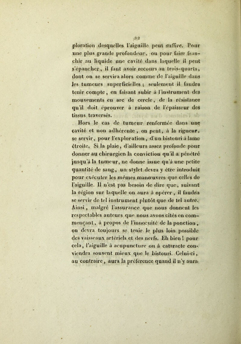 ploration desquelles l’aiguille peul suffire. Pour une plus grande profondeur, ou pour faire fran- chir au liquide une cavité dans laquelle il peut s’épancher, il faut avoir recours au trois-quarts, dont on se servira alors comme de l’aiguille dans Jcs tumeurs superficielles ; seulement il faudra tenir compte, en faisant subir à l’instrument des mouvements eu arc de cercle, de la résistance qu’il doit éprouver à raison de l’épaisseur des tissus traversés. Hors le cas de tumeur renfermée dans une cavité et non adhérente, on peut, à la rigueur, se servir, pour l’exploration , d’un bistouri à lame étroite. Si la plaie, d’ailleurs assez, profonde pour donner au chirurgien la conviction qu’il a pénétré jusqu’à la tumeur, ne donne issue qu’à une petite quantité de sang, un stylet devra y être introduit pour exécuter les mêmes manoeuvres que celles de l’aiguille. 11 n’est pas besoin de dire que, suivant la région sur laquelle on aura à opérer , il faudra se servir de tel instrument plutôt que de tel autre. Ainsi , malgré l’assurance que nous donnent les respectables auteurs que nous avons cités en com- mençant, à propos de l’innocuité de la ponction,, on devra toujours se tenir le plus loin possible des vaisseaux artériels et des nerfs. Eh bien ! pour cela, l’aiguille à acupuncture ou à cataracte con- viendra souvent mieux que le bistouri. Celui-ci, au contraire, aura la préférence quand il n’y aura