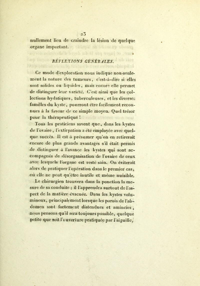 nullement lieu de craindre la lésion de quelque organe important. RÉFLEXIONS GÉNÉRALES. Ce mode d’exploration nous indique non-seule- ment la nature des tumeurs, c’est-à-dire si elles sont solides ou liquides, mais encore elle permet de distinguer leur variété. C’est ainsi que les col- lections hydatiques, tuberculeuses, et les diverses familles du kyste, pourront être facilement recon- nues à la faveur de ce simple moyen. Quel trésor pour la thérapeutique ! Tous les praticiens savent que, dans les kystes de l’ovaire, l’extirpation a été employée avec quel- que succès. Il est à présumer qu’on en retirerait encore de plus grands avantages s’il était permis de distinguer à l’avance les kystes qui sont ac- compagnés de désorganisation de l’ovaire de ceux avec lesquels l’organe est resté sain. On éviterait alors de pratiquer l’opération dans le premier cas, où elle ne peut qu’être inutile et même nuisible. Le chirurgien trouvera dans la ponction la me- sure de sa conduite ; il l’apprendra surtout de l’as- pect de la matière évacuée. Dans les kystes volu- mineux, principalement lorsque les parois de l’ab- domen sont fortement distendues et amincies , nous pensons qu’il sera toujours possible, quelque petite que soit l’ouverture pratiquée par l’aiguille.