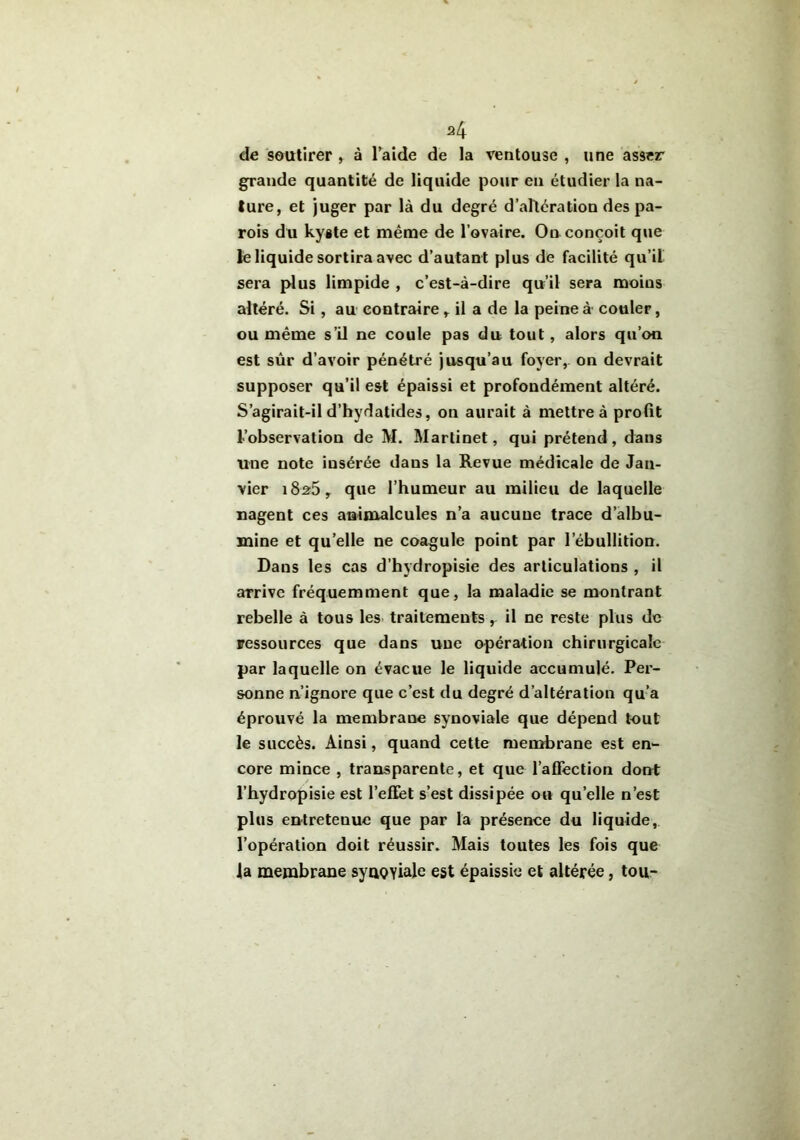 de soutirer ,. à l’aide de la ventouse , une asser grande quantité de liquide pour en étudier la na- ture, et juger par là du degré d’altération des pa- rois du kyste et même de l’ovaire. On conçoit que le liquide sortira avec d’autant plus de facilité qu’il sera plus limpide , c’est-à-dire qu’il sera moins altéré. Si, au contraire , il a de la peine à couler, ou même s’il ne coule pas du tout, alors qu’on est sûr d’avoir pénétré jusqu’au foyer, on devrait supposer qu’il est épaissi et profondément altéré. S’agirait-il d’hydatides, on aurait à mettre à profit l’observation de M. Martinet, qui prétend, dans une note insérée dans la Revue médicale de Jan- vier 1826, que l’humeur au milieu de laquelle nagent ces animalcules n’a aucune trace d’albu- mine et quelle ne coagule point par l’ébullition. Dans les cas d’hydropisie des articulations , il arrive fréquemment que, la maladie se montrant rebelle à tous les traitements, il ne reste plus de ressources que dans une opération chirurgicale par laquelle on évacue le liquide accumulé. Per- sonne n’ignore que c’est du degré d’altération qu’a éprouvé la membrane synoviale que dépend tout le succès. Ainsi, quand cette membrane est en- core mince , transparente, et que l’affection dont l’hydropisie est l’effet s’est dissipée ou quelle n’est plus entretenue que par la présence du liquide, l’opération doit réussir. Mais toutes les fois que la membrane syuQYiale est épaissie et altérée, tou-