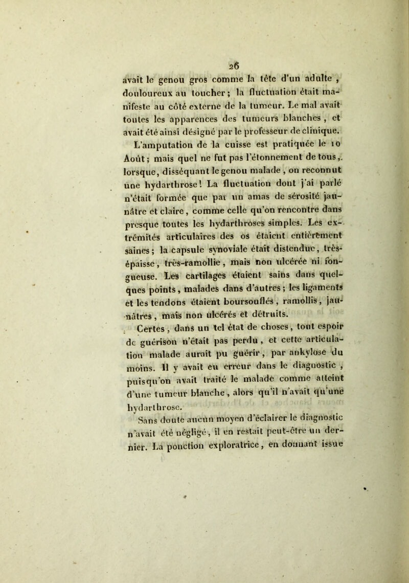 2Ô avait le genou gros comme la tête d’un adulte , douloureux au toucher; la fluctuation était ma- nifeste au côté externe de la tumeur. Le mal avait toutes les apparences des tumeurs blanches , et avait été ainsi désigné parle professeur de clinique. L’amputation de la cuisse est pratiquée le 10 Août; mais quel ne fut pas l’étonnement de tous,, lorsque, disséquant le genou malade , on reconnut une hydarthrose! La fluctuation dont j ai parle n’était formée que par un amas de sérosité jau- nâtre et claire , comme celle qu’on rencontre dans presque toutes les hydarthroses simples. Les ex- trémités articulaires des os étaient entièrement saines ; la capsule synoviale était distendue, très- épaisse , très-ramollie, mais non ulcérée ni fon- gueuse. Les cartilages étaient sains dans quel- ques points, malades dans d’autres ; les ligaments et les tendons étaient boursouflés, ramollis, jau- nâtres , mais non ulcérés et détruits. Certes , dans un tel état de choses, tout espoir de guérison n’était pas perdu , et cette articula- tion malade aurait pu guérir, par ankylosé du moins. Il y avait eu erreur dans le diagnostic , puisqu’on avait traité le malade comme atteint d’une tumeur blanche , alors qu’il n’avait qu’une hydarthrose. Sans doute aucun moyen d’éclairer le diagnostic n’avait été négligé, il en restait peut-être un der- nier. La ponction exploratrice, en donnant issue