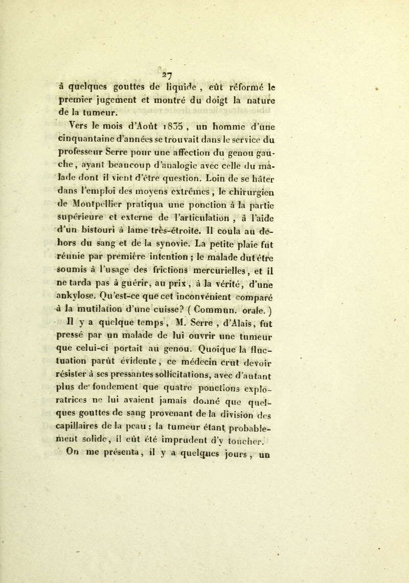 à quelques gouttes de liquide , eut réformé le premier jugement et montré du doigt la nature de la tumeur. Vers le mois d’Aout i835, un homme d’une cinquantaine d’années se trouvait dans le service du professeur Serre pour une affection du genou gau- che, ayant beaucoup d’analogie avec celle du ma- lade dont il vient d’être question. Loin de se hâter dans l’emploi des moyens extrêmes , le chirurgien de Montpellier pratiqua une ponction à la partie supérieure et externe de l’articulation , à l’aide d’un bistouri à lame très-étroite. Il coula au de- hors du sang et de la synovie. La petite plaie fut réunie par première intention; le malade dut être soumis à l’usage des frictions mercurielles, et il ne tarda pas à guérir, au prix , à la vérité, d’une ankylosé. Qu’est-ce que cet inconvénient comparé à la mutilation d’une cuisse? ( Commun, orale. ) Il y a quelque temps, M. Serre , d’Alais, fut pressé par un malade de lui ouvrir une tumeur que celui-ci portait au genou. Quoique la fluc- tuation parût évidente , ce médecin crut devoir résister à ses pressantes sollicitations, avec d’autant plus de’fondement que quatre ponctions explo- ratrices ne lui avaient jamais donné que quel- ques gouttes de sang provenant delà division des capillaires de la peau ; la tumeur étant, probable- ment solide, il eût été imprudent d’v toucher. On me présenta, il y a quelques jours, un