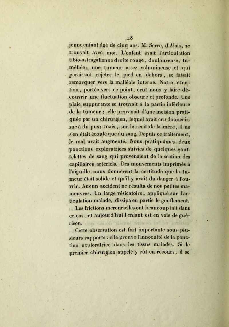 jeune enfant âgé de ciuq ans. M. Serre, d’AIais, se trouvait avec moi. L’enfant avait l’articulation tibio-astragaliennc droite rouge, douloureuse, tu- méfiée; une tumeur assez volumineuse et qui paraissait rejeter le pied en dehors , se faisait remarquer vers la malléole iuterne. Notre atten- tion, portée vers ce point, crut nous y faire dé- couvrir une fluctuation obscure et profonde. Une plaie suppurante se trouvait à la partie inférieure de la tumeur ; elle provenait d’une incision prati- quée par un chirurgien, lequel avait cru donner is- sue à du pus; mais , sur le récit de la mère, il ne s’en était écoulé que du sang. Depuis ce traitement, le mal avait augmenté. Nous pratiquâmes deux ponctions exploratrices suivies de quelques gout- telettes de sang qui provenaient de la section des capillaires artériels. Des mouvemeuts imprimés à l’aiguille nous donnèrent la certitude que la tu- meur était solide et qu’il y avait du danger à l’ou- vrir. Aucun accident ne résulta de nos petites ma- nœuvres. Un large vésicatoire, appliqué sur l’ar- ticulation malade, dissipa en partie le gonflement. Les frictions mercurielles ont beaucoup fait dans ce cas, et aujourd’hui l’enfant est en voie de gué- rison. Cette observation est fort importante sous plu- sieurs rapports : elle prouve l’innocuité de la ponc- tion exploratrice dans les tissus malades. Si le premier chirurgien appelé y eût eu recours, il se