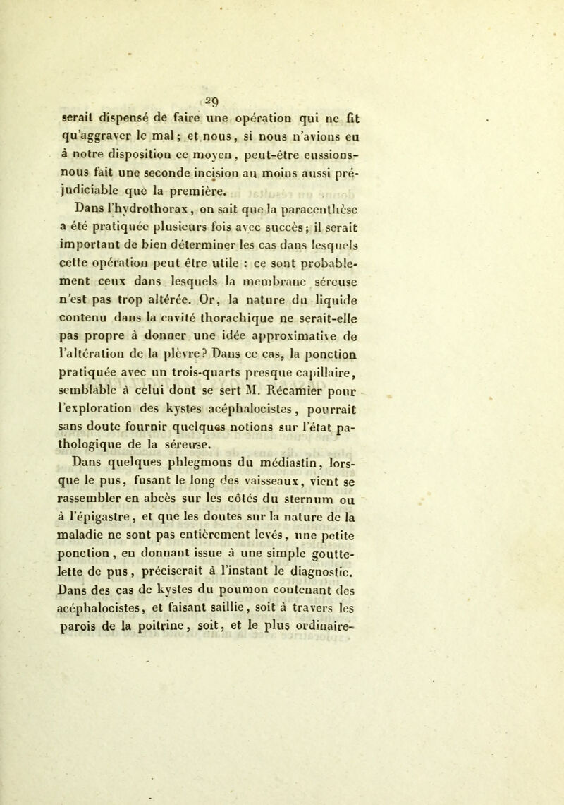 sérail dispensé de faire une opération qui ne fit qu’aggraver le mal; et nous, si nous n’avions eu à notre disposition ce moyen, peut-être eussions- nous fait une seconde incision au moins aussi pré- judiciable que la première. Dans l’hydrothorax , on sait que la paracenthèse a été pratiquée plusieurs fois avec succès; il serait important de bien déterminer les cas dans lesquels cette opération peut être utile : ce sont probable- ment ceux dans lesquels la membrane séreuse n’est pas trop altérée. Or, la nature du liquide contenu dans la cavité thorachique ne serait-elle pas propre à donner une idée approximative de l’altération de la plèvre? Dans ce cas, la ponction pratiquée avec un trois-quarts presque capillaire, semblable à celui dont se sert M. Récamier pour l’exploration des kystes acéphalocistes, pourrait sans doute fournir quelques notions sur letat pa- thologique de la séreirse. Dans quelques phlegmons du médiastin, lors- que le pus, fusant le long des vaisseaux, vient se rassembler en abcès sur les côtés du sternum ou à l’épigastre, et que les doutes sur la nature de la maladie ne sont pas entièrement levés, une petite ponction , en donnant issue à une simple goutte- lette de pus, préciserait à l’instant le diagnostic. Dans des cas de kystes du poumon contenant des acéphalocistes, et faisant saillie, soit à travers les parois de la poitrine, soit, et le plus ordinaire-