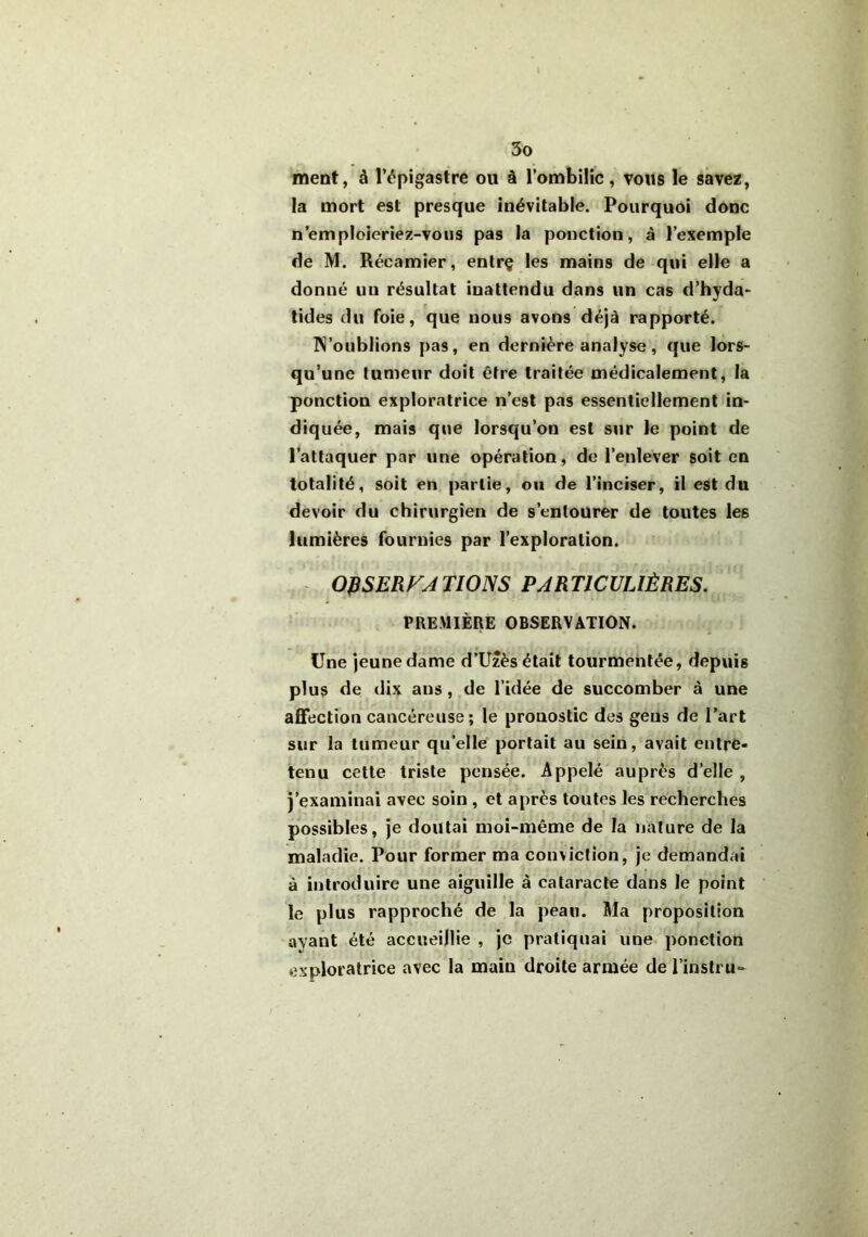 ment, à l’épigastre ou à l’ombilic, vous le savez, la mort est presque inévitable. Pourquoi donc n’emploieriez-vous pas la ponction, à l’exemple de M. Récamier, entrç les mains de qui elle a donné un résultat inattendu dans un cas d’hyda- tides du foie, que nous avons déjà rapporté. N’oublions pas, en dernière analyse, que lors- qu’une tumeur doit être traitée médicalement, la ponction exploratrice n’est pas essentiellement in- diquée, mais que lorsqu’on est sur le point de l’attaquer par une opération, de l’enlever soit en totalité, soit en partie, ou de l’inciser, il est du devoir du chirurgien de s’entourer de toutes le6 lumières fournies par l’exploration. OR SERF ATIONS PARTICULIÈRES. PREMIÈRE OBSERVATION. Une jeune dame d’Uzès était tourmentée, depuis plus de dix ans , de l’idée de succomber à une affection cancéreuse; le pronostic des gens de l’art sur la tumeur quelle portait au sein, avait entre- tenu cette triste pensée. Appelé auprès d’elle , j’examinai avec soin , et après toutes les recherches possibles, je doutai moi-même de la nature de la maladie. Pour former ma conviction, je demandai à introduire une aiguille à cataracte dans le point le plus rapproché de la peau. Ma proposition avant été accueillie , je pratiquai une ponction exploratrice avec la main droite armée de l’instru-
