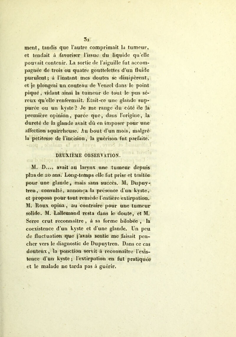 ment, tandis que l’autre comprimait la tumeur, et tendait à favoriser l’issue du liq uide quelle pouvait contenir. La sortie de l’aiguille fut accom- pagnée de trois ou quatre gouttelettes d’un fluide purulent; à l’instant mes doutes se dissipèrent, et je plongeai un couteau de Yenzel dans le point piqué , vidant ainsi la tumeur de tout le pus sé- reux qu elle renfermait. Etait-ce une glande sup- purée ou un kyste ï Je me range du côté de la première opinion, parce que, dans l’origine, la dureté de la glande avait dû en imposer pour une affection squirrheuse. Au bout d’un mois, malgré la petitesse de l’incision, la guérison fut parfaite. DEUXIÈME OBSERVATION. SI. D.... avait au larynx une tumeur depuis plus de 20 ans. Long-temps elle fut prise et traitée pour une glande, mais sans succès. SI. Dupuv- treu, consulté, annonça la présence d’un kyste, et proposa pour tout remède l’entière extirpation. SI. Roux opina, au contraire pour une tumeur solide. M. Lallemand resta dans le doute, et M. Serre crut reconnaître , à sa forme bilobée , la coexistence d’un kyste et d’une glande. Un peu de fluctuation que j’avais sentie me faisait pen- cher vers le diagnostic de Dupuytren. Dans ce cas douteux , la ponction servit à reconnaître l’exis- tence d’un kyste ; l’extirpation en fut pratiquée et le malade ne tarda pas à guérir.