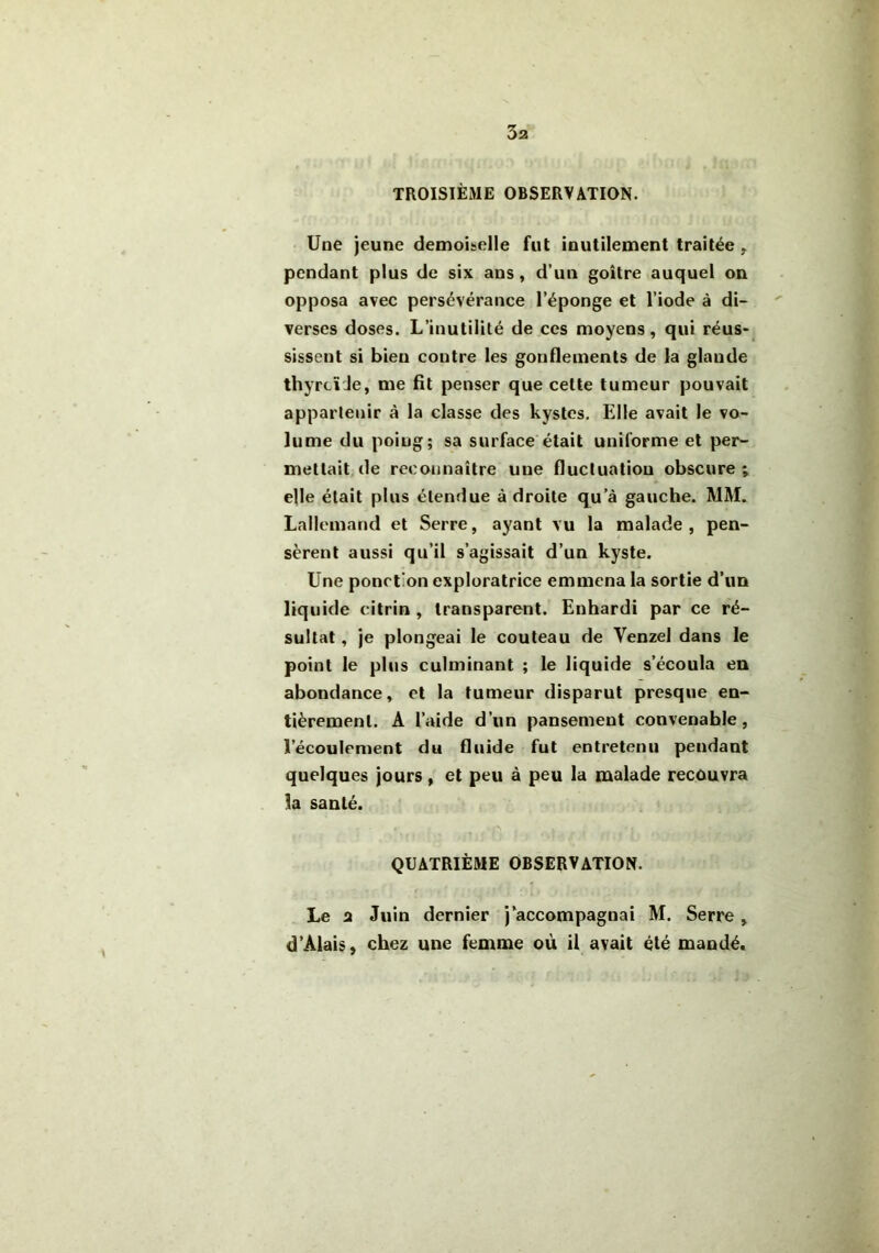 3a TROISIÈME OBSERVATION. Une jeune demoiselle fut inutilement traitée , pendant plus de six ans, d’un goitre auquel on opposa avec persévérance l’éponge et l’iode à di- verses doses. L’inutilité de ces moyens, qui réus- sissent si bien contre les gonflements de la glande thyroïde, me fit penser que cette tumeur pouvait appartenir à la classe des kystes. Elle avait le vo- lume du poiug; sa surface était uniforme et per- mettait de reconnaître une fluctuation obscure ; elle était plus étendue à droite qu’à gauche. MM. Lallemand et Serre, ayant vu la malade, pen- sèrent aussi qu’il s’agissait d’un kyste. Une ponction exploratrice emmena la sortie d’un liq uide eitrin , transparent. Enhardi par ce ré- sultat , je plongeai le couteau de Yenzel dans le point le plus culminant ; le liquide s’écoula en abondance, et la tumeur disparut presque en- tièrement. A l’aide d’un pansement convenable, l’écoulement du fluide fut entretenu pendant quelques jours , et peu à peu la malade recûuvra la santé. QUATRIÈME OBSERVATION. Le 2 Juin dernier j’accompagnai M. Serre, d’Alais, chez une femme où il avait été mandé.