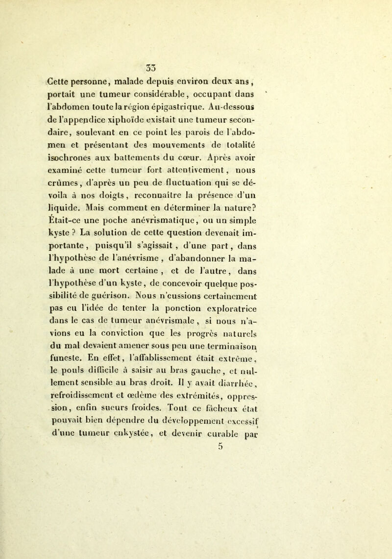 Cette personne, malade depuis environ deux ans, portait une tumeur considérable, occupant dans l’abdomen toute la région épigastrique. Au-dessous de l’appendice xiphoïde existait une tumeur secon- daire, soulevant en ce point les parois de l abdo- men et présentant des mouvements de totalité isochrones aux battements du cœur. Après avoir examiné cette tumeur fort attentivement, nous crûmes, d’après un peu de fluctuation qui se dé- voila à nos doigts, reconnaître la présence d’un liquide. Mais comment en déterminer la nature? Était-ce une poche anévrismatique, ou un simple kyste ? La solution de cette question devenait im- portante , puisqu’il s’agissait, d’une part, dans l’hypothèse de l’anévrisme , d’abandonner la ma- lade à une mort certaine, et de l’autre, dans l’hypothèse d’un kyste, de concevoir quelaue pos- sibilité de guérison. Nous n’eussions certainement pas eu l’idée de tenter la ponction exploratrice dans le cas de tumeur anévrismale , si nous n’a- vions eu la conviction que les progrès naturels du mal devaient amener sous peu une terminaison funeste. En effet, l’affablissement était extrême, le pouls difficile à saisir au bras gauche, et nul- lement sensible au bras droit. Il y avait diarrhée, refroidissement et œdème des extrémités, oppres- sion, enfin sueurs froides. Tout ce fâcheux état pouvait bien dépendre du développement excessif d’une tumeur enkystée, et devenir curable par 5