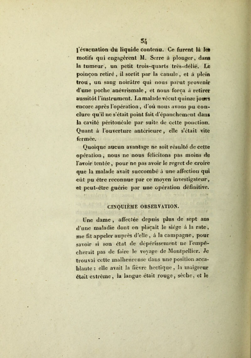 54 l’évacuation du liquide contenu. Ce furent là le» motifs qui engagèrent M. Serre «à plouger, dans la tumeur, un petit trois-quarts très-délié. Le poinçon retiré, il sortit par la canule, et à plein trou, un sang noirâtre qui nous parut provenir d’une poche anévrismale, et nous força à retirer aussitôt l’instrument. La malade vécut quinze joitrs encore après l’opération, d’où nous avons pu con- clure qu’il ne s’était point fait d’épanchement dans la cavité péritonéale par suite de cette ponction. Quant à l’ouverture antérieure , elle s’était vite fermée. Quoique aucun avantage ne soit résulté de cette opération, nous ne nous félicitons pas moins de l’avoir tentée , pour ne pas avoir le regret de croire que la malade avait succombé à une affection qui eût pu être reconnue par ce moyen investigateur, et peut-être guérie par une opération définitive. CINQUIÈME OBSERVATION. Une dame , affectée depuis plus de sept ans d’une maladie dont on plaçait le siège à la rate, me fit appeler auprès d’elle , à la campagne, pour savoir si sou état de dépérissement ne l’empê- cherait pas de faire le voyage de Montpellier. Je trouvai cette malheureuse dans une position acca- blante : elle avait la fièvre hectique , la maigreur était extrême, la langue était rouge, sèche, et le