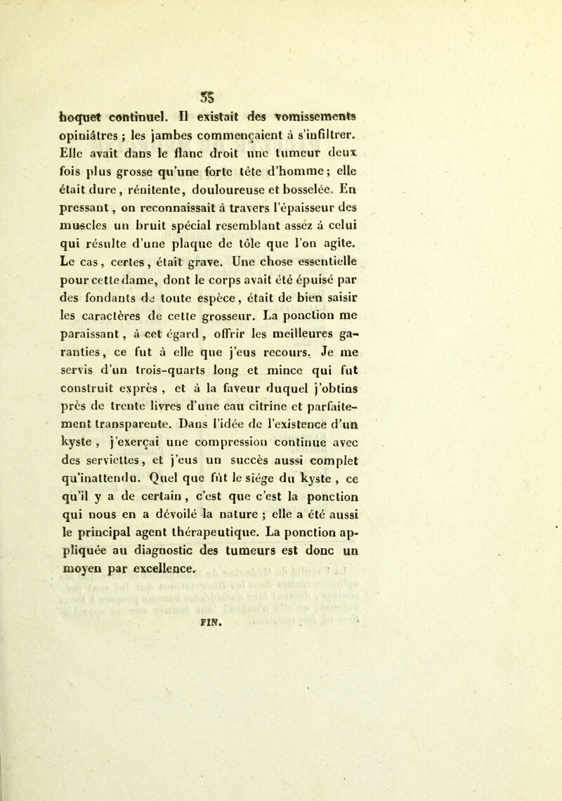 3S hoquet continuel. Il existait des vomissements opiniâtres ; les jambes commençaient à s’infiltrer. Elle avait dans le flanc droit une tumeur deux fois plus grosse qu’une forte tête d’homme; elle était dure, réuitente, douloureuse et bosselée. En pressant, on reconnaissait à travers l’épaisseur des muscles un bruit spécial resemblant assez à celui qui résulte d’une plaque de tôle que l’on agite. Le cas , certes , était grave. Une chose essentielle pour cette dame, dont le corps avait été épuisé par des fondants de toute espèce, était de bien saisir les caractères de cette grosseur. La ponction me paraissant, à cet égard , offrir les meilleures ga- ranties, ce fut à elle que j’eus recours. Je me servis d’un trois-quarts long et mince qui fut construit exprès , et à la faveur duquel j’obtins près de trente livres d’une eau citrine et parfaite- ment transparente. Dans l’idée de l’existence d’un kyste , j’exerçai une compression continue avec des serviettes, et j’eus un succès aussi complet qu’inattendu. Quel que fut le siège du kyste , ce qu’il y a de certain , c’est que c’est la ponction qui nous en a dévoilé la nature ; elle a été aussi le principal agent thérapeutique. La ponction ap- pliquée au diagnostic des tumeurs est donc un moyen par excellence. FIN.