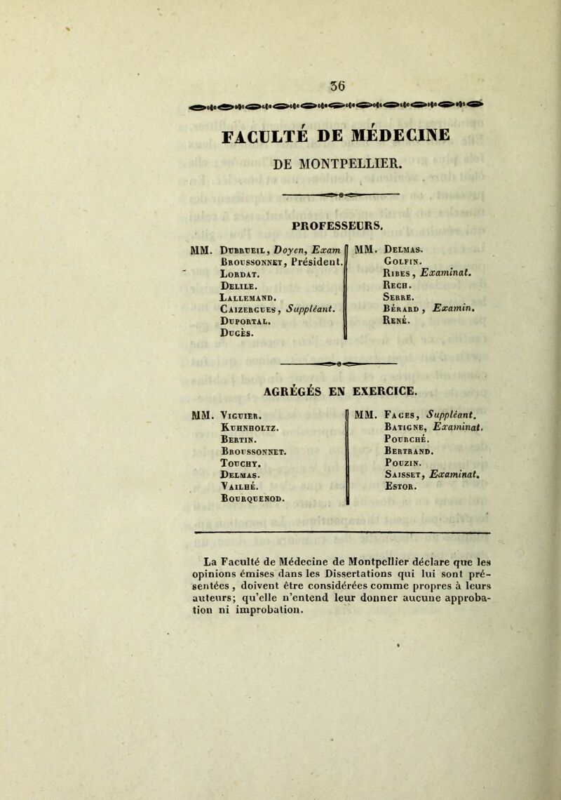 >c(«< »•»»< FACULTÉ DE MEDECINE DE MONTPELLIER. PROFESSEURS. MM. D'Cbrtjeil, Doyen, Exam Broussonnet, Président. Lordat. Delile. Lallemand. Caizergles, Suppléant. Dxjportal. Duces. MM. Delmas. Golfin. Ribes, Examinai. Rech. Serre. Bérard , Examin. René. AGRÉGÉS EN EXERCICE. MM. VlGTJIER. Kuhnholtz. Bertin. Broussonnet. Touchy. Delmas. Yailhé. Bourqtjenod. MM. Fages, Suppléant. Batigne, Examinât. Pourché. Bertrand. Pouzin. Saisset, Examinât. Estor. La Faculté de Médecine de Montpellier déclare que les opinions émises dans les Dissertations qui lui sont pré- sentées , doivent être considérées comme propres à leurs auteurs; qu’elle n’entend leur donner aucune approba- tion ni improbation.