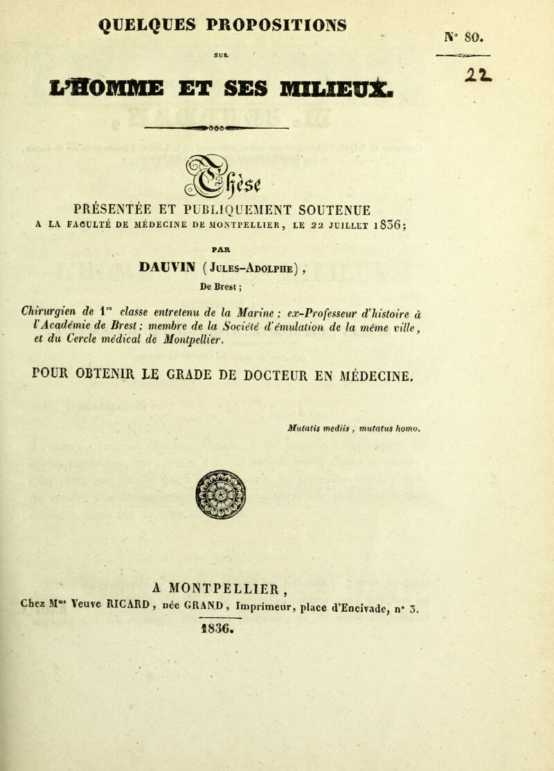 QUELQUES PROPOSITIONS go. SUR. L’HOMME ET SES MILIEUX. ►««««*! PRÉSENTÉE ET PUBLIQUEMENT SOUTENUE A LA FACULTÉ DE MÉDECINE DE MONTPELLIER , LE 22 JUILLET 1 836 ; PAR DAUVIIV ( Jules-Adolphe) , De Brest ; Chirurgien de lre classe entretenu de la Marine ; ex-Professeur d’histoire à l’Académie de Brest ; membre de la Société d’émulation de la même ville, et du Cercle médical de Montpellier. TOUR OBTENIR LE GRADE DE DOCTEUR EN MÉDECINE. Mutatis mediis , mutatus homo. A MONTPELLIER , Chez M“ Veuve RICARD, née GRAND, Imprimeur, place d’Encivade, n* 3. £836.