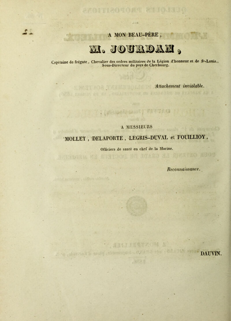 A MON BEAU-PÈRE Capitaine de frégate , Chevalier des ordres militaires de la Légion d'honneur et de S'-Louis., Sous-Directeur du port de Cherbourg. Attachement inviolable. A MESSIEURS MOLLET , DELAPORTE , LEGRIS-DUVAL et FOUILLIOY, Officiers de santé en chef de la Marine. Reconnaissance. DAUVIN.