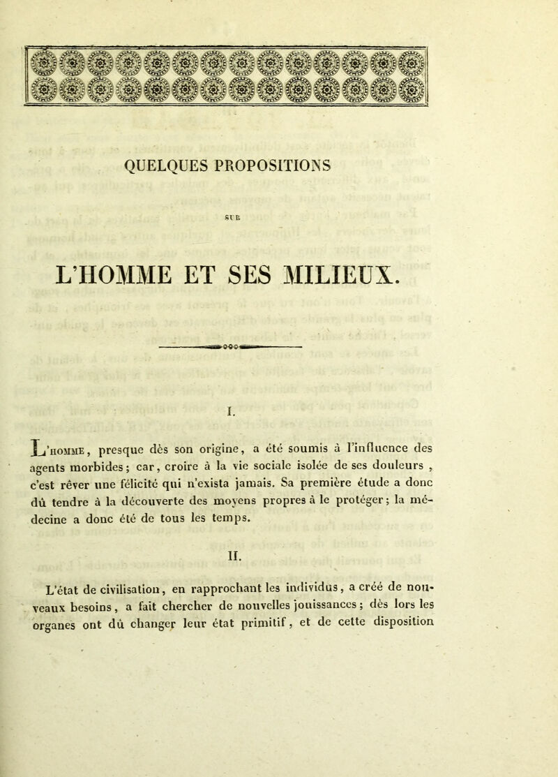 SV P. L’HOMME ET SES MILIEUX. I. L’homme, presque dès son origine, a été soumis à l’influence des agents morbides; car, croire à la vie sociale isolée de ses douleurs , c’est rêver une félicité qui n’exista jamais. Sa première étude a donc dû tendre à la découverte des moyens propres à le protéger; la mé- decine a donc été de tous les temps. II. L’état de civilisation, en rapprochant les individus, a créé de nou- veaux besoins, a fait chercher de nouvelles jouissances ; dès lors les organes ont du changer leur état primitif, et de cette disposition