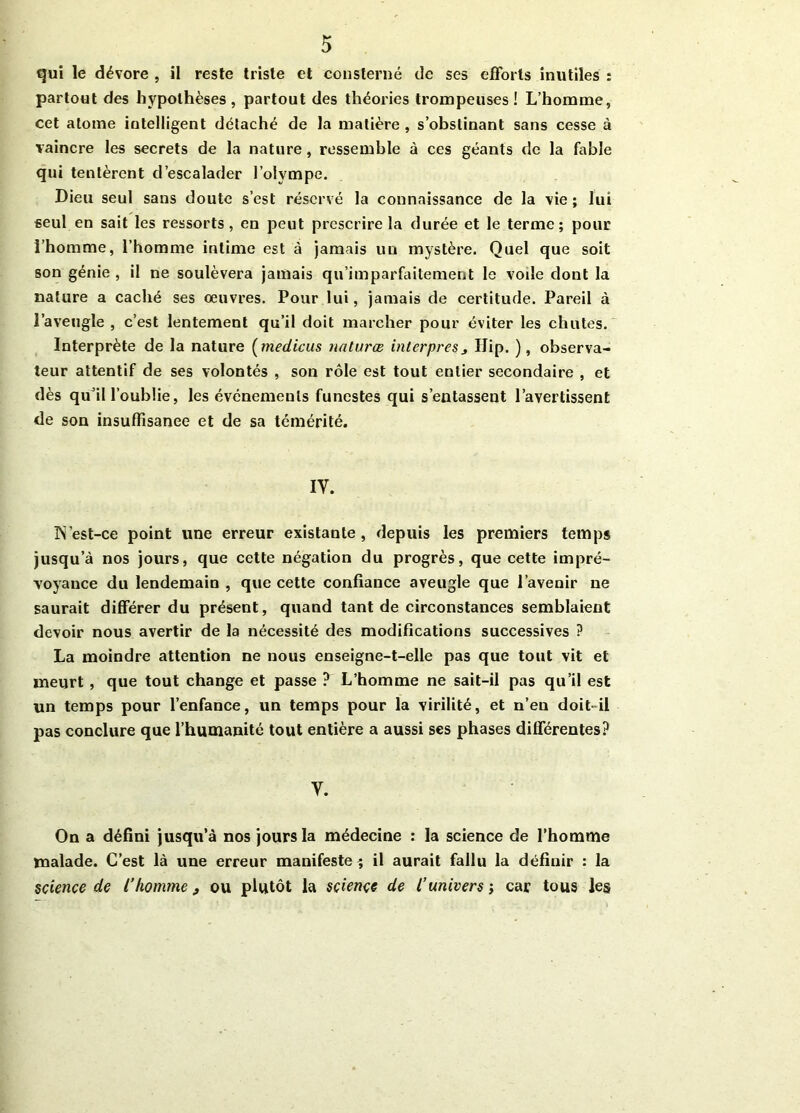 qui le dévore , il reste triste et consterné de ses efforts inutiles : partout des hypothèses, partout des théories trompeuses! L’homme, cet atome intelligent détaché de la matière , s’obstinant sans cesse à vaincre les secrets de la nature, ressemble à ces géants de la fable qui tentèrent d’escalader l’olympe. Dieu seul sans doute s’est réservé la connaissance de la vie ; lui seul en sait les ressorts, en peut prescrire la durée et le terme; pour l’homme, l’homme intime est à jamais un mystère. Quel que soit son génie , il ne soulèvera jamais qu’imparfaitement le voile dont la nature a caché ses oeuvres. Pour lui, jamais de certitude. Pareil à l’aveugle , c’est lentement qu’il doit marcher pour éviter les chutes. Interprète de la nature (medicus natures interpresj IJip. ), observa- teur attentif de ses volontés , son rôle est tout entier secondaire , et dès qu’il l’oublie, les événements funestes qui s’entassent l’avertissent de son insuffisance et de sa témérité. iy. IN’est-ce point une erreur existante, depuis les premiers temps jusqu’à nos jours, que cette négation du progrès, que cette impré- voyance du lendemain , que cette confiance aveugle que l’avenir ne saurait différer du présent, quand tant de circonstances semblaient devoir nous avertir de la nécessité des modifications successives ? La moindre attention ne nous enseigne-t-elle pas que tout vit et meurt, que tout change et passe ? L’homme ne sait-il pas qu’il est un temps pour l’enfance, un temps pour la virilité, et n’en doit-il pas conclure que l’humanité tout entière a aussi ses phases différentes? Y. On a défini jusqu’à nos jours la médecine : la science de l’homme malade. C’est là une erreur manifeste^ il aurait fallu la définir : la science de l’homme, ou plutôt la science de l’univers ; car tous les