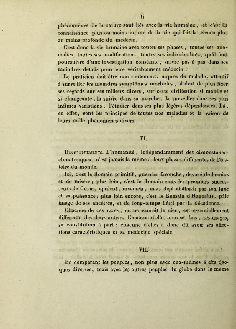 phénomènes de la nalure sont liés avec la vie humaine , et c’est la connaissance plus ou moins intime de la vie qui fait la science plus ou moins profonde du médecin. C’est donc la vie humaine avec toutes ses phases , toutes ses ano- malies, toutes ses modifications, toutes ses individualités, qu’il faut poursuivre d’une investigation constante, suivre pas à pas dans ses moindres détails pour être véritablement médecin ? Le praticien doit être non-seulement, auprès du malade, attentif à surveiller les moindres symptômes morbides , il doit de plus fixer ses regards sur ses milieux divers , sur cette civilisation si mobile et si changeante , la suivre dans sa marche , la surveiller dans ses plus infimes variations , l'étudier dans ses plus légères dépendances. Là, en effet, sont les principes de toutes nos maladies et la raison de leurs mille phénomènes divers. VI. Développements. L’humanité , indépendamment des circonstances climatériques, n’est jamais la même à deux phases différentes de l’his- toire du monde. Ici, c’est le Romain primitif, guerrier farouche, dévoré de besoins et de misère; plus loin, c’est le Romain sous les premiers succes- seurs de César, opulent, iuvaincu , mais déjà abâtardi par son luxe et sa puissance; plus loin encore, c’est le Romain d’Honorius, pâle image de ses ancêtres, et de long-temps flétri par la décadence. Chacune de ces races , on ne saurait le nier , est essentiellement différente des deux autres. Chacune d’elles a eu ses lois , ses usages, sa constitution à part ; chacune délies a donc dû avoir ses affec- tions caractéristiques et sa médecine spéciale. VII. En comparant les peuples, non plus avec eux-mêmes à des épo* ques diverses, mais avec les autres peuples du globe dans le même