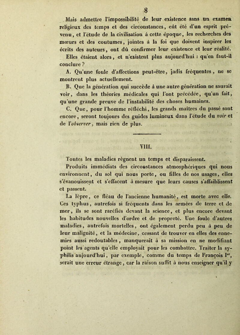 Mais admettre l’impossibilité de leur existence sans un examea religieux des temps et des circonstances, eût été d’un esprit pré- venu, et l’étude de la civilisation à celte époque, les recherches des mœurs et des coutumes, jointes à la foi que doivent inspirer les écrits des auteurs, ont dû confirmer leur existence et leur réalité. Elles étaient alors, et n’existent plus aujourd’hui : qu’en faut-il conclure ? A. Qu’une foule d’affections peut-être, jadis fréquentes, ne se montrent plus actuellement. B. Que la génération qui succède à une autre génération ne saurait voir, dans les théories médicales qui l’ont précédée, qu’un fait, qu’une grande preuve de l’instabilité des choses humaines. C. Que, pour l’homme réfléchi, les grands maîtres du passé sont encore, seront toujours des guides lumineux dans l’étude du voir et de l'observer, mais rien de plus. viii. Toutes les maladies régnent un temps et disparaissent. Produits immédiats des circoustances atmosphériques qui nous environnent, du sol qui nous porte, ou filles de nos usages, elles s’évanouissent et s’effacent à mesure que leurs causes s’affaiblissent et passent. La lèpre, ce fléau de l’ancienne humanité, est morte avec elle. Ces typhus, autrefois si fréquents dans les armées de terre et de mer, ils se sont raréfiés devant la science, et plus encore devant les habitudes nouvelles d’ordre et de propreté. Une foule d’autres maladies, autrefois mortelles, ont également perdu peu à peu de leur malignité, et la médecine, cessant de trouver en elles des enne- mies aussi redoutables , manquerait à sa mission en ne modifiant point les agents qu elle employait pour les combattre. Traiter la sy- philis aujourd’hui, par exemple, comme du temps de François Ier, serait une erreur étrange, car la raison suffit à nous enseigner qu’il y