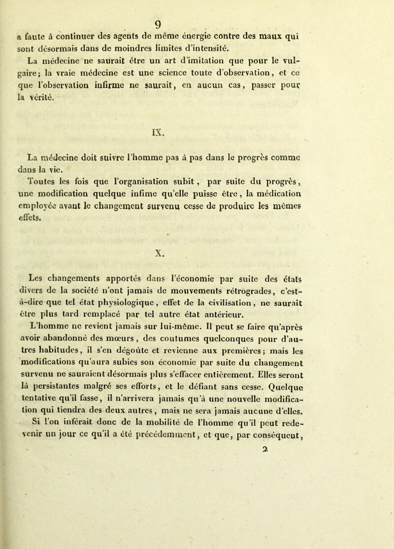 a faute à continuer des agents de même énergie contre des maux qui sont désormais dans de moindres limites d’intensité. La médecine ne saurait être un art d’imitation que pour le vul- gaire; la vraie médecine est une science toute d’observation, et ce que l’observation infirme ne saurait, en aucun cas, passer pour la vérité. IX. La médecine doit suivre l’homme pas à pas dans le progrès comme dans la vie. Toutes les fois que l’organisation subit, par suite du progrès, une modification quelque iufime qu’elle puisse être, la médication employée avant le changement survenu cesse de produire les mêmes effets. X. Les changements apportés dans l’économie par suite des états divers de la société n’ont jamais de mouvements rétrogrades, c’est- à-dire que tel état physiologique, effet de la civilisation, ne saurait être plus tard remplacé par tel autre état antérieur. L’homme ne revient jamais sur lui-même. Il peut se faire qu’après avoir abandonné des mœurs , des coutumes quelconques pour d’au- tres habitudes, il s’en dégoûte et revienne aux premières; mais les modifications qu’aura subies son économie par suite du changement survenu ne sauraient désormais plus s’effacer entièrement. Elles seront là persistantes malgré ses efforts, et le défiant sans cesse. Quelque tentative qu’il fasse, il n’arrivera jamais qu’à une nouvelle modifica- tion qui tiendra des deux autres, mais ne sera jamais aucune d’elles. Si l’on inférait donc de la mobilité de l’homme qu’il peut rede- venir un jour ce qu’il a été précédemment, et que, par conséqueut, %