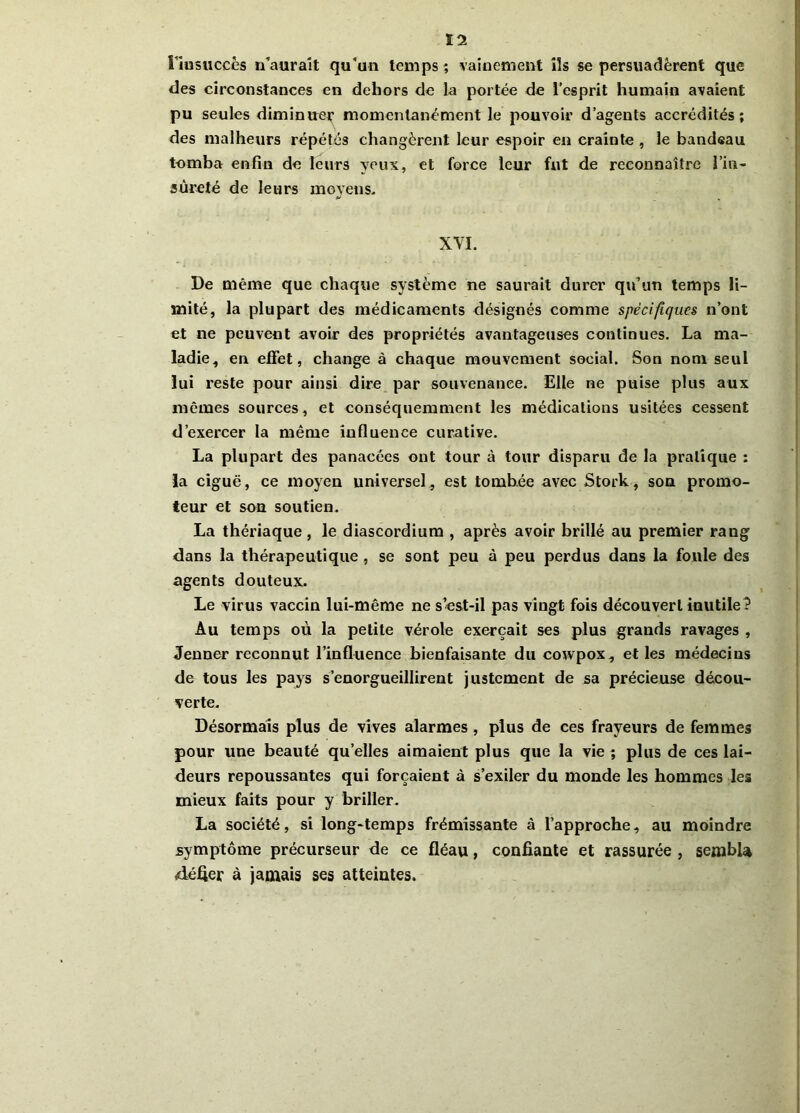 Ï2 l'insuccès n’auraît qu'un temps; vainement ils se persuadèrent que des circonstances en dehors de la portée de l’esprit humain avaient pu seules diminuer momentanément le pouvoir d’agents accrédités; des malheurs répétés changèrent leur espoir en crainte , le bandeau tomba enfin de leurs yeux, et force leur fut de reconnaître l’in- sûreté de leurs moyens. XYI. De même que chaque système ne saurait durer qu’un temps li- mité, la plupart des médicaments désignés comme spécifiques n’ont et ne peuvent avoir des propriétés avantageuses continues. La ma- ladie, en effet, change à chaque mouvement social. Son nom seul lui reste pour ainsi dire par souvenance. Elle ne puise plus aux memes sources, et conséquemment les médications usitées cessent d’exercer la même influence curative. La plupart des panacées ont tour à tour disparu de la pratique : la ciguë, ce moyen universel, est tombée avec Stock, sou promo- teur et sou soutien. La thériaque, le diascordium , après avoir brillé au premier rang dans la thérapeutique , se sont peu à peu perdus dans la foule des agents douteux. Le virus vaccin lui-même ne s’est-il pas vingt fois découvert inutile? Au temps où la petite vérole exerçait ses plus grands ravages , Jenner reconnut l’influence bienfaisante du cowpox, et les médecins de tous les pays s’enorgueillirent justement de sa précieuse décou- verte. Désormais plus de vives alarmes, plus de ces frayeurs de femmes pour une beauté quelles aimaient plus que la vie ; plus de ces lai- deurs repoussantes qui forçaient à s’exiler du monde les hommes les mieux faits pour y briller. La société, si long-temps frémissante à l’approche, au moindre symptôme précurseur de ce fléau, confiante et rassurée , sembla défier à jamais ses atteintes.