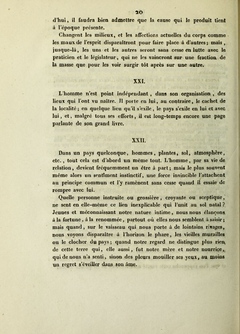 io d’hui, il faudra bien admettre que la cause qui le produit tient à l’époque présente. Changent les milieux, et les affections actuelles du corps comme les maux de l’esprit disparaîtront pour faire place à d’autres; mais , jusque-là, les uns et les autres seront sans cesse en lutte avec le praticien et le législateur, qui ne les vaincront sur une fraction de la masse que pour les voir surgir tôt après sur une autre. XXI. L’homme n’est point indépendant , dans son organisation , des lieux qui l’ont vu naître. Il porte en lui, au contraire, le cachet de la localité; en quelque lieu qu’il s’exile, le pays s’exile en lui et avec lui, et, malgré tous ses efforts, il est long-temps encore une page parlante de son grand livre. XXII. Dans un pays quelconque, hommes, plantes, sol, atmosphère, etc., tout cela est d’abord un même tout. L’homme, par sa vie de relation, devient fréquemment un être à part; mais le plus souvent même alors un sentiment instinctif, une force invincible l’attachent au principe commun et l’y ramènent sans cesse quand il essaie de rompre avec lui. Quelle personne instruite ou grossière, croyante ou sceptique, ne sent en elle-même ce lien inexplicable qui l’unit au sol natal ? Jeunes et méconnaissant notre nature intime, nous nous élançons à la fortune, à la renommée, partout où elles nous semblent à saisir; mais quand, sur le vaisseau qui nous porte à de lointains rivages, nous voyons disparaître à l’horizon le phare, les vieilles murailles ou le clocher du pays; quand notre regard ne distingue plus rien, de cette terre qui, elle aussi, fut notre mère et notre nourriçe, qui de nous n’a senti, sinon des pleurs mouiller ses yeux, au moins un regret s’éveiller dans son âme.