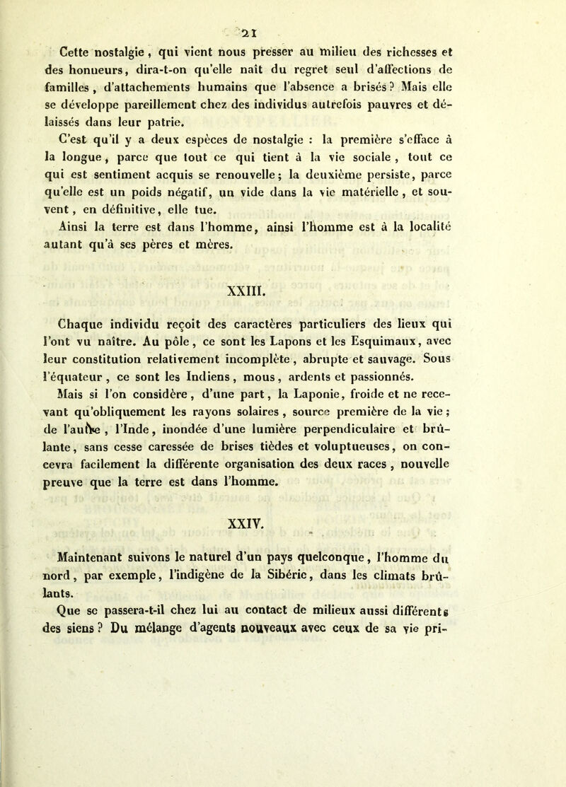 ïl Cette nostalgie , qui vient nous presser au milieu des richesses et des honueurs, dira-t-on quelle naît du regret seul d’affections de familles, d’attachements humains que l’absence a brisés? Mais elle se développe pareillement chez des individus autrefois pauvres et dé- laissés dans leur patrie. C’est qu’il y a deux espèces de nostalgie : la première s’efface à la longue, parce que tout ce qui tient à la vie sociale , tout ce qui est sentiment acquis se renouvelle; la deuxième persiste, parce quelle est un poids négatif, un vide dans la vie matérielle , et sou- vent, en définitive, elle tue. Ainsi la terre est dans l’homme, ainsi l’homme est à la localité autant qu’à ses pères et mères. XXIII. Chaque individu reçoit des caractères particuliers des lieux qui l’ont vu naître. Au pôle, ce sont les Lapons et les Esquimaux, avec leur constitution relativement incomplète, abrupte et sauvage. Sous l’équateur, ce sont les Indiens, mous, ardents et passionnés. Mais si l’on considère, d’une part, la Laponie, froide et ne rece- vant qu’obliquement les rayons solaires , source première de la vie ; de l’autre, l’Inde, inondée d’une lumière perpendiculaire et brû- lante , sans cesse caressée de brises tièdes et voluptueuses, on con- cevra facilement la différente organisation des deux races , nouvelle preuve que la terre est dans l’homme. XXIV. Maintenant suivons le naturel d’un pays quelconque, l’homme du nord, par exemple, l’indigène de la Sibérie, dans les climats brû- lants. Que se passera-t-il chez lui au contact de milieux aussi différente des siens ? Du mélange d’agents nouveaux; avec ceux de sa vie pri-