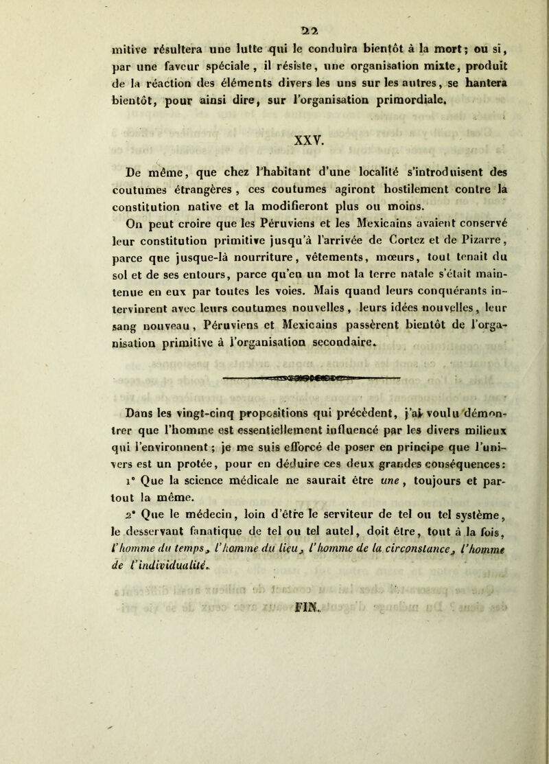 *11 mitive résultera uue lutte qui le conduira bientôt à la mort; ou si, par une faveur spéciale, il résiste, une organisation mixte, produit de la réaction des éléments divers les uns sur les autres, se hantera bientôt, pour ainsi dire, sur l’organisation primordiale. i XXV. De même, que chez l’habitant d’une localité s'introduisent des coutumes étrangères , ces coutumes agiront hostilement contre la constitution native et la modifieront plus ou moins. On peut croire que les Péruviens et les Mexicains avaient conservé leur constitution primitive jusqu’à l’arrivée de Cortez et de Pizarre, parce que jusque-là nourriture, vêtements, mœurs, tout tenait du sol et de ses entours, parce qu’en un mot la terre natale s’était main- tenue en eux par toutes les voies. Mais quand leurs conquérants in- tervinrent avec leurs coutumes nouvelles, leurs idées nouvelles, leur sang nouveau , Péruviens et Mexicains passèrent bientôt de l’orga- nisation primitive à l’organisation secondaire. Dans les vingt-cinq propositions qui précèdent, j’ai voulu démon- trer que l’homme est essentiellement influencé par les divers milieux qui l’environnent ; je me suis efforcé de poser en principe que l’uni- vers est un protée, pour en déduire ces deux grandes conséquences: i° Que la science médicale ne saurait être une , toujours et par- tout la même. 2e Que le médecin, loin d’être le serviteur de tel ou tel système, le desservant fanatique de tel ou tel autel, doit être, tout à la fois, L'homme du temps, l’homme du lieu, l’homme de lu circonstance, l’homme de t’individualité.. FIN,