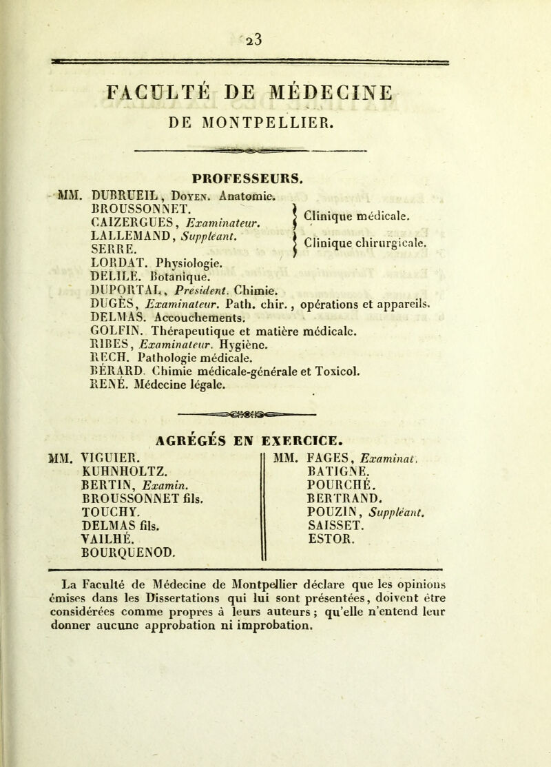 FACULTÉ DE MÉDECINE DE MONTPELLIER. PROFESSEURS. MM. DUBRUEIL, Doyen. Anatomie. BROUSSON INET. CAIZERGUES, Examinateur. LALLEMAND, Suppléant. SERRE. LORDAT. Physiologie. DELIEE. Botanique. DUPORTAL, President. Chimie. DUGES, Examinateur. Path. chir., opérations et appareils, DELMAS. Accouchements. GOLFIN. Thérapeutique et matière médicale. R1BES, Examinateur. Hygiène. RECH. Pathologie médicale. BERARD. Chimie médicale-générale et Toxicol. RENÉ. Médecine légale. | Clinique médicale. > Clinique chirurgicale. ' AGRÉGÉS EN MM. VIGUIER. KUHNHOLTZ. BERT1N, Examin. BROUSSONNET fils. TOUCHY. DELMAS fils. YAILHÉ. BOURQüENOD. EXERCICE. MM. FAGES, Examinai, BATIGNE. POURCHÉ. BERTRAND. POUZ1N, Suppléant. SAISSET. ESTOR. La Faculté de Médecine de Montpellier déclare que les opinions émises dans les Dissertations qui lui sont présentées, doivent être considérées comme propres à leurs auteurs ; qu elle n’entend leur donner aucune approbation ni improbation.