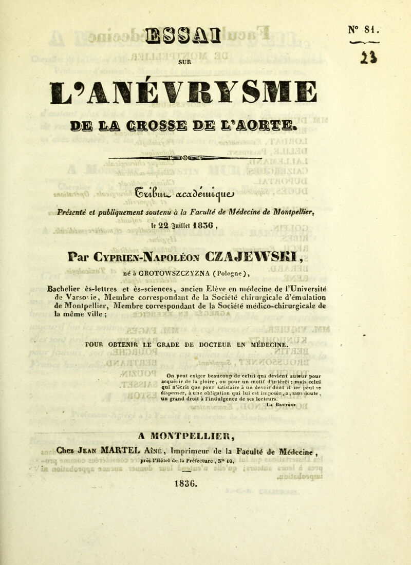 SUR L’ANÉVRYSME 91 && GROSSE PE E’AQRÏE. St/tfmw Présente et publiquement soutenu à la Faculté de Médecine de Montpellier, le 22 'Juillet 1856 , Par Cyprien-Napoléon CZAJEWSKï , né à GROTOWSZCZYZNA (Pologne), Bachelier ès-letlres et ès-sciences, ancien Elève en médecine de l’Université de Varso-ie, Membre correspondant de la Société chirurgicale d’émulation de Montpellier, Membre correspondant de la Société médico-chirurgicale de la même ville ; POUR OBTENIR LE GRADE DE DOCTEUR EN MÉDECINE. On peut exiger beaucoup de celui qui devient auteur pour acquérir de la gloire, ou pour un motif d’intérêt ; mais celui qui n’écrit que pour satisfaire à un devoir dont il ne peut se dispenser, à une obligation qui lui est imposée , a, sans doute , un grand droit à l’indulgence de ses lecteurs. La Breykhe A MONTPELLIER, Chez Jean MARTEL Aîné, Imprimeur de la Faculté de Médecine, près l’Hôtel de la Préfecture , N° 10, / • ccaxdeimc^uo 1836,