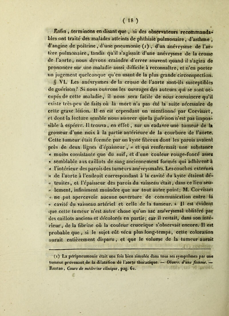 ♦ Enfin , terminons en disant que , si des observateurs recommanda- bles ont traité des malades atteints de phthisie pulmonaire, d’asthme , d’angine de poitrine, d’une pneumonie (i) , d’un anévrysme de l’ar- tère pulmonaire, tandis qu’il s’agissait d’une anévrysme de la crosse de l’aorte, nous devons craindre d’errer souvent quand il s’agira de prononcer sur une maladie aussi difficile à reconnaître, et n’en porter un jugement quelconque qu’en usant de la plus grande circonspection. § YI. Les anévrysmes de la crosse de l’aorte sont-ils susceptibles de guérison? Si nous ouvrons les ouvrages dps auteurs qui se sont oc- cupés de cette maladie, il nous sera facile de nous convaincre qu’il existe très-peu de faits où la mort n’a pas été la suite nécessaire de celle grave lésion. Il en est cependant un mentionné par Corvisart, et dont la lecture semble nous assurer que la guérison n’est pas impos- sible à espérer. Il trouva, en effet , sur un cadavre une tumeur de la grosseur d’une noix à la partie antérieure de la courbure de l’aorte. Cette tumeur était formée par un kyste fibreux dont les parois avaient près de deux lignes d’épaisseur , « et qui renfermait une substance « moins consistante que du suif, et d’une couleur rouge-foncé asse* « semblable aux caillots de sang anciennement formés qui adhèrent à * l’intérieur des paroisdes tumeurs anévrysmales. Les couches externes « de l’aorte à l’endroit correspondant à la cavité du kyste étaient dé- « truites, et l’épaisseur des parois du vaisseau était, dans ce lieu seu- «< lement, infiniment moindre que sur tout autre point; M. Corvisart « ne put apercevoir aucune ouverture de communication entre la « cavité du vaisseau artériel et celle de la tumeur. » Il est évident que cette tumeur n’est autre chose qu’un sac anévrysmal oblitéré par des caillots anciens et décolorés en partie: car il restait, dans son inté- rieur, de la fibrine où la couleur cruorique s’observait encore. Il est probable que , si le sujet eût vécu plus long-temps, cette coloration aurait entièrement disparu, et que le volume de la tumeur aurait (i) La péripneumonie était une fois bien simulée dans tous ses symptômes par une tumeur provenant de la dilatation de l’aorte thoracique. — Observ. d’une femme. — Rostan , Cours de médecine clinique, pag. 61.