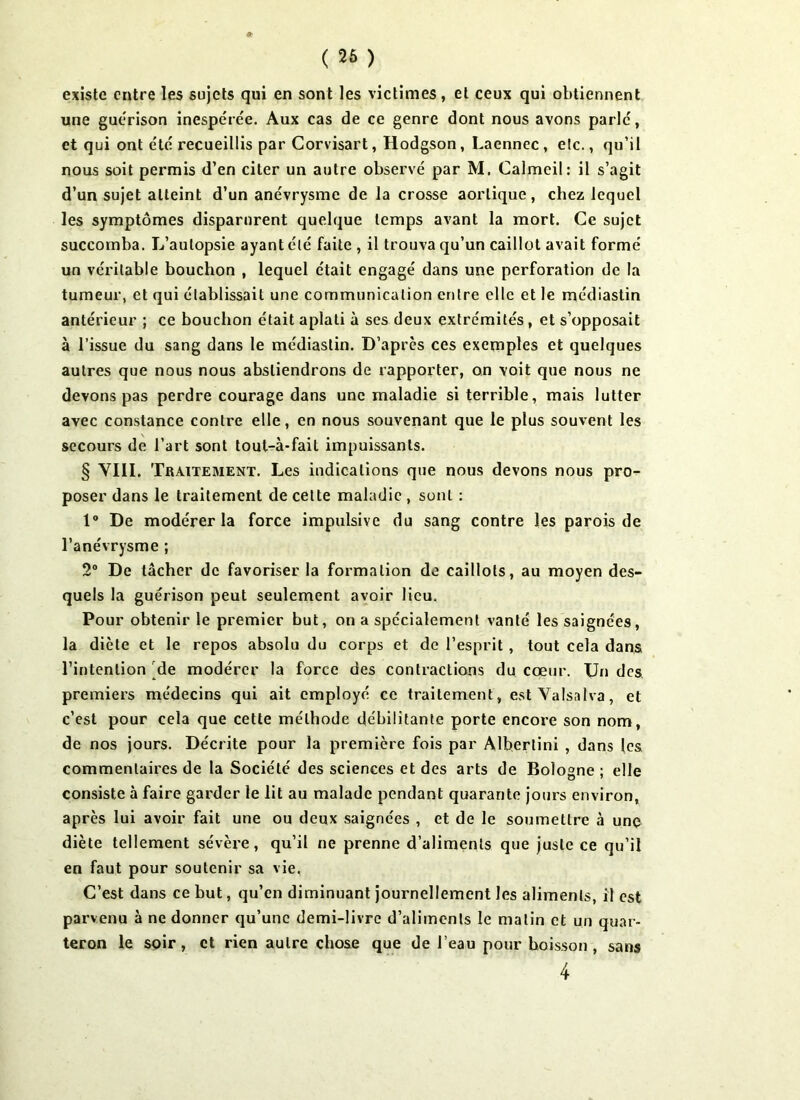 ( 26 ) existe entre les sujets qui en sont les victimes, et ceux qui obtiennent une guérison inespérée. Aux cas de ce genre dont nous avons parlé, et qui ont été recueillis par Corvisart, Hodgson, Laennec , etc., qu’il nous soit permis d’en citer un autre observé par M. Calmeil: il s’agit d’un sujet atteint d’un anévrysme de la crosse aortique, chez lequel les symptômes disparurent quelque temps avant la mort. Ce sujet succomba. L’autopsie ayant été faite , il trouva qu’un caillot avait formé un véritable bouchon , lequel était engagé dans une perforation de la tumeur, et qui établissait une communication entre elle et le médiastin antérieur ; ce bouchon était aplati à ses deux extrémités, et s’opposait à l’issue du sang dans le médiastin. D’après ces exemples et quelques autres que nous nous abstiendrons de rapporter, on voit que nous ne devons pas perdre courage dans une maladie si terrible, mais lutter avec constance contre elle, en nous souvenant que le plus souvent les secours de l’art sont tout-à-fait impuissants. § VIII. Traitement. Les indications que nous devons nous pro- poser dans le traitement de cette maladie , sont : 1° De modérer la force impulsive du sang contre les parois de l’anévrysme ; 2° De tâcher de favoriser la formation de caillots, au moyen des- quels la guérison peut seulement avoir lieu. Pour obtenir le premier but, on a spécialement vanté les saignées, la diète et le repos absolu du corps et de l’esprit, tout cela dans l’intention de modérer la force des contractions du cœur. Un des premiers médecins qui ait employé ce traitement, estYalsalva, et c’est pour cela que cette méthode débilitante porte encore son nom, de nos jours. Décrite pour la première fois par Albertini , dans les commentaires de la Société des sciences et des arts de Bologne ; elle consiste à faire garder le lit au malade pendant quarante jours environ, après lui avoir fait une ou deux saignées , et de le soumettre à une diète tellement sévère, qu’il ne prenne d’aliments que juste ce qu’il en faut pour soutenir sa vie, C’est dans ce but, qu’en diminuant journellement les aliments, il est parvenu à ne donner qu’une demi-livre d’aliments le malin et un quar- teron le soir, et rien autre chose que de l’eau pour boisson, sans 4